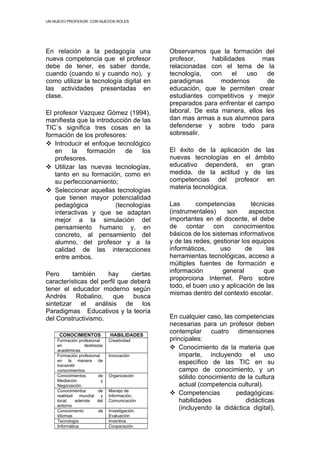 UN NUEVO PROFESOR: CON NUEVOS ROLES




En relación a la pedagogía una                 Observamos que la formación del
nueva competencia que el profesor              profesor,     habilidades      mas
debe de tener, es saber donde,                 relacionadas con el tema de la
cuando (cuando si y cuando no), y              tecnología,  con     el   uso   de
como utilizar la tecnología digital en         paradigmas       modernos       de
las actividades presentadas en                 educación, que le permiten crear
clase.                                         estudiantes competitivos y mejor
                                               preparados para enfrentar el campo
El profesor Vazquez Gómez (1994),              laboral. De esta manera, ellos les
manifiesta que la introducción de las          dan mas armas a sus alumnos para
TIC`s significa tres cosas en la               defenderse y sobre todo para
formación de los profesores:                   sobresalir.
 Introducir el enfoque tecnológico
   en    la    formación     de   los          El éxito de la aplicación de las
   profesores.                                 nuevas tecnologías en el ámbito
 Utilizar las nuevas tecnologías,             educativo dependerá, en gran
   tanto en su formación, como en              medida, de la actitud y de las
   su perfeccionamiento;                       competencias del profesor en
                                               materia tecnológica.
 Seleccionar aquellas tecnologías
   que tienen mayor potencialidad
   pedagógica            (tecnologías          Las       competencias        técnicas
   interactivas y que se adaptan               (instrumentales)     son     aspectos
   mejor a la simulación del                   importantes en el docente, el debe
   pensamiento humano y, en                    de contar con conocimientos
   concreto, al pensamiento del                básicos de los sistemas informativos
   alumno, del profesor y a la                 y de las redes, gestionar los equipos
   calidad de las interacciones                informáticos,     uso      de       las
   entre ambos.                                herramientas tecnológicas, acceso a
                                               múltiples fuentes de formación e
                                               información        general         que
Pero      también     hay      ciertas
                                               proporciona Internet. Pero sobre
características del perfil que deberá
                                               todo, el buen uso y aplicación de las
tener el educador moderno según
                                               mismas dentro del contexto escolar.
Andrés     Robalino,     que    busca
sintetizar el análisis de los
Paradigmas Educativos y la teoría
del Constructivismo.                           En cualquier caso, las competencias
                                               necesarias para un profesor deben
                                               contemplar cuatro dimensiones
     CONOCIMIENTOS            HABILIDADES
    Formación profesional     Creatividad      principales:
    en            destrezas
    académicas
                                                Conocimiento de la materia que
    Formación profesional     Innovación           imparte, incluyendo el uso
    en la manera de
    transmitir
                                                   específico de las TIC en su
    conocimientos                                  campo de conocimiento, y un
    Conocimientos
    Mediación
                         de
                          y
                              Organización         sólido conocimiento de la cultura
    Negociación.                                   actual (competencia cultural).
    Conocimientos        de   Manejo de
    realidad    mundial   y   Información,
                                                Competencias         pedagógicas:
    local,    además    del   Comunicación         habilidades            didácticas
    entorno
    Conocimiento         de   Investigación,
                                                   (incluyendo la didáctica digital),
    Idiomas                   Evaluación
    Tecnología                Inventiva
    Informática               Cooperación
 