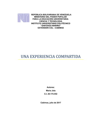 REPÚBLICA BOLIVARIANA DE VENEZUELA
MINISTERIO DEL PODER POPULAR
PARA LA EDUCACIÓN UNIVERSITARIA
CIENCIA Y TECNOLOGIA
INSTITUTO UNIVERSITARIO POLITÉCNICO
“SANTIAGO MARIÑO”
EXTENSIÓN COL - CABIMAS
UNA EXPERIENCIA COMPARTIDA
Autores:
Maria Jota
C.I. 26.175.552
Cabimas, julio de 2017
 