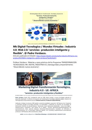 Mk Digital-Tecnologico / Mundos Virtuales : Industria
4.0. Web 2.0."servicios- producción inteligente y
flexible". @ Pedro Verdasco.
Articulo publicado en linkedin: https://www.linkedin.com/pulse/la-industria-40-hacia-una-
producci%C3%B3n-inteligente-y-pedro-verdasco/?published=t
Profesor Verdasco : Materias y casos prácticos de los Programas TRANSFORMACION
TECNOLOGICA; MK. DIGITAL, INDUSTRIA 4.0, ciberseguridad y emprendimiento:
"Desarrollando nuevos escenarios".
 