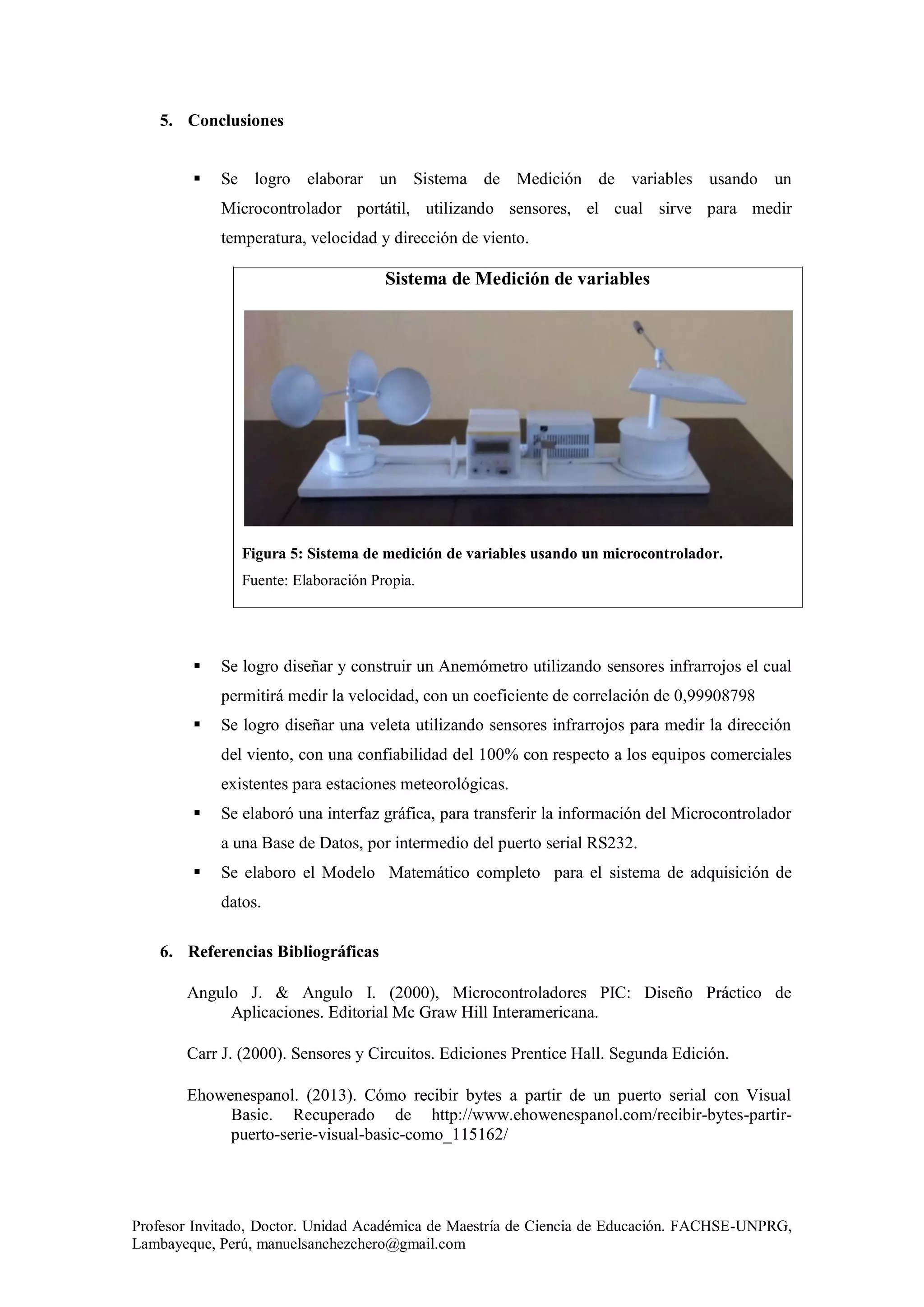 Profesor Invitado, Doctor. Unidad Académica de Maestría de Ciencia de Educación. FACHSE-UNPRG,
Lambayeque, Perú, manuelsanchezchero@gmail.com
5. Conclusiones
 Se logro elaborar un Sistema de Medición de variables usando un
Microcontrolador portátil, utilizando sensores, el cual sirve para medir
temperatura, velocidad y dirección de viento.
Sistema de Medición de variables
Figura 5: Sistema de medición de variables usando un microcontrolador.
Fuente: Elaboración Propia.
 Se logro diseñar y construir un Anemómetro utilizando sensores infrarrojos el cual
permitirá medir la velocidad, con un coeficiente de correlación de 0,99908798
 Se logro diseñar una veleta utilizando sensores infrarrojos para medir la dirección
del viento, con una confiabilidad del 100% con respecto a los equipos comerciales
existentes para estaciones meteorológicas.
 Se elaboró una interfaz gráfica, para transferir la información del Microcontrolador
a una Base de Datos, por intermedio del puerto serial RS232.
 Se elaboro el Modelo Matemático completo para el sistema de adquisición de
datos.
6. Referencias Bibliográficas
Angulo J. & Angulo I. (2000), Microcontroladores PIC: Diseño Práctico de
Aplicaciones. Editorial Mc Graw Hill Interamericana.
Carr J. (2000). Sensores y Circuitos. Ediciones Prentice Hall. Segunda Edición.
Ehowenespanol. (2013). Cómo recibir bytes a partir de un puerto serial con Visual
Basic. Recuperado de http://www.ehowenespanol.com/recibir-bytes-partir-
puerto-serie-visual-basic-como_115162/
 