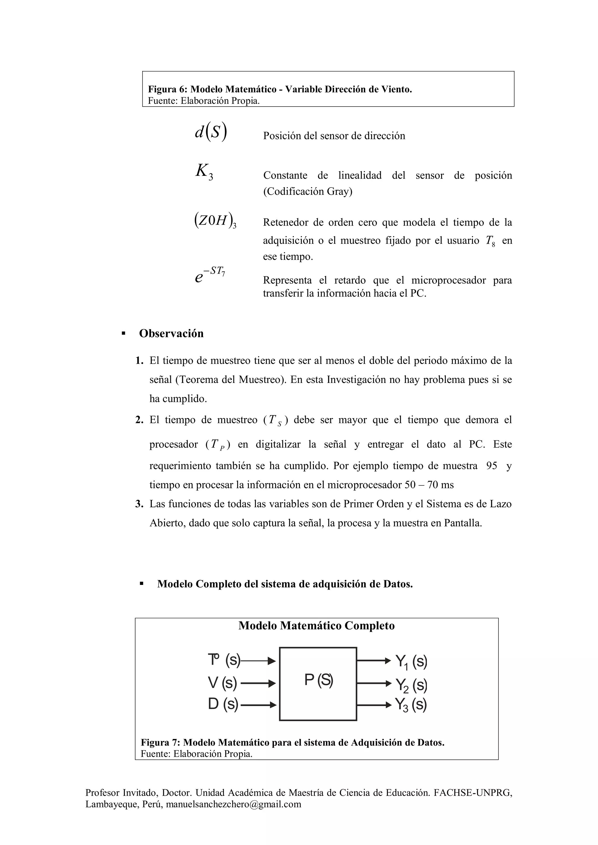 Profesor Invitado, Doctor. Unidad Académica de Maestría de Ciencia de Educación. FACHSE-UNPRG,
Lambayeque, Perú, manuelsanchezchero@gmail.com
Figura 6: Modelo Matemático - Variable Dirección de Viento.
Fuente: Elaboración Propia.
 Sd Posición del sensor de dirección
3K Constante de linealidad del sensor de posición
(Codificación Gray)
 30HZ Retenedor de orden cero que modela el tiempo de la
adquisición o el muestreo fijado por el usuario 8T en
ese tiempo.
7ST
e
Representa el retardo que el microprocesador para
transferir la información hacia el PC.
 Observación
1. El tiempo de muestreo tiene que ser al menos el doble del periodo máximo de la
señal (Teorema del Muestreo). En esta Investigación no hay problema pues si se
ha cumplido.
2. El tiempo de muestreo ( ST ) debe ser mayor que el tiempo que demora el
procesador ( PT ) en digitalizar la señal y entregar el dato al PC. Este
requerimiento también se ha cumplido. Por ejemplo tiempo de muestra 95 y
tiempo en procesar la información en el microprocesador 50 – 70 ms
3. Las funciones de todas las variables son de Primer Orden y el Sistema es de Lazo
Abierto, dado que solo captura la señal, la procesa y la muestra en Pantalla.
 Modelo Completo del sistema de adquisición de Datos.
Modelo Matemático Completo
Figura 7: Modelo Matemático para el sistema de Adquisición de Datos.
Fuente: Elaboración Propia.
P(S)
Tº (s)
V (s)
Y (s)
Y (s)
Y (s)D (s)
1
2
3
 