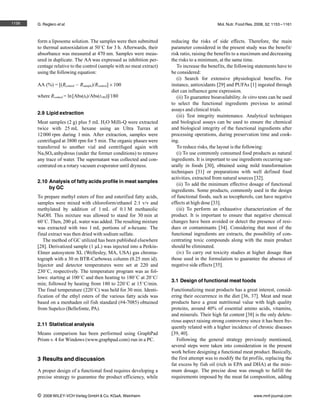 1156   G. Reglero et al.                                                                       Mol. Nutr. Food Res. 2008, 52, 1153 – 1161



       form a liposome solution. The samples were then submitted       reducing the risks of side effects. Therefore, the main
       to thermal autooxidation at 508C for 3 h. Afterwards, their     parameter considered in the present study was the benefit/
       absorbance was measured at 470 nm. Samples were meas-           risk ratio, raising the benefits to a maximum and decreasing
       ured in duplicate. The AA was expressed as inhibition per-      the risks to a minimum, at the same time.
       centage relative to the control (sample with no meat extract)      To increase the benefits, the following statements have to
       using the following equation:                                   be considered:
                                                                          (i) Search for extensive physiological benefits. For
       AA (%) = [(Rcontrol – Rsample)/Rcontrol]6100                    instance, antioxidants [29] and PUFAs [1] ingested through
                                                                       diet can influence gene expression.
       where Rcontrol = ln [Abs(t0)/Abs(t180)]/180                        (ii) To guarantee bioavailability. In vitro tests can be used
                                                                       to select the functional ingredients previous to animal
                                                                       assays and clinical trials.
       2.9 Lipid extraction
                                                                          (iii) Test integrity maintenance. Analytical techniques
       Meat samples (2 g) plus 5 mL H2O Milli-Q were extracted         and biological assays can be used to ensure the chemical
       twice with 25 mL hexane using an Ultra Turrax at                and biological integrity of the functional ingredients after
       12 000 rpm during 1 min. After extraction, samples were         processing operations, during preservation time and cook-
       centrifuged at 3800 rpm for 5 min. The organic phases were      ing.
       transferred to another vial and centrifuged again with             To reduce risks, the layout is the following:
       Na2SO4 anhydrous (under the former conditions) to remove           (i) To use commonly consumed food products as natural
       any trace of water. The supernatant was collected and con-      ingredients. It is important to use ingredients occurring nat-
       centrated on a rotary vacuum evaporator until dryness.          urally in foods [30], obtained using mild transformation
                                                                       techniques [31] or preparations with well defined food
                                                                       activities, extracted from natural sources [32].
       2.10 Analysis of fatty acids profile in meat samples
                                                                          (ii) To add the minimum effective dosage of functional
            by GC
                                                                       ingredients. Some products, commonly used in the design
       To prepare methyl esters of free and esterified fatty acids,    of functional foods, such as tocopherols, can have negative
       samples were mixed with chloroform/ethanol 2:1 v/v and          effects at high dose [33].
       methylated by addition of 1 mL of 0.1 M methanolic                 (iii) To perform an exhaustive characterization of the
       NaOH. This mixture was allowed to stand for 30 min at           product. It is important to ensure that negative chemical
       608C. Then, 200 lL water was added. The resulting mixture       changes have been avoided or detect the presence of resi-
       was extracted with two 1 mL portions of n-hexane. The           dues or contaminants [34]. Considering that most of the
       final extract was then dried with sodium sulfate.               functional ingredients are extracts, the possibility of con-
          The method of GC utilized has been published elsewhere       centrating toxic compounds along with the main product
       [28]. Derivatized sample (1 lL) was injected into a Perkin-     should be eliminated.
       Elmer autosystem XL (Wellesley, MA, USA) gas chroma-               (iv) To carry out toxicity studies at higher dosage than
       tograph with a 30 m BTR-Carbowax column (0.25 mm id).           those used in the formulation to guarantee the absence of
       Injector and detector temperatures were set at 220 and          negative side effects [35].
       2308C, respectively. The temperature program was as fol-
       lows: starting at 1008C and then heating to 1808C at 208C/
                                                                       3.1 Design of functional meat foods
       min; followed by heating from 180 to 2208C at 158C/min.
       The final temperature (2208C) was held for 30 min. Identi-      Functionalizing meat products has a great interest, consid-
       fication of the ethyl esters of the various fatty acids was     ering their occurrence in the diet [36, 37]. Meat and meat
       based on a menhaden oil fish standard (#4-7085) obtained        products have a great nutritional value with high quality
       from Supelco (Bellefonte, PA).                                  proteins, around 40% of essential amino acids, vitamins,
                                                                       and minerals. Their high fat content [38] is the only delete-
                                                                       rious aspect raising strong controversy since it has been fre-
       2.11 Statistical analysis
                                                                       quently related with a higher incidence of chronic diseases
       Means comparison has been performed using GraphPad              [39, 40].
       Prism v. 4 for Windows (www.graphpad.com) run in a PC.             Following the general strategy previously mentioned,
                                                                       several steps were taken into consideration in the present
                                                                       work before designing a functional meat product. Basically,
       3 Results and discussion                                        the first attempt was to modify the fat profile, replacing the
                                                                       fat excess by fish oil (rich in EPA and DHA) at the mini-
       A proper design of a functional food requires developing a      mum dosage. The precise dose was enough to fulfill the
       precise strategy to guarantee the product efficiency, while     requirements imposed by the meat fat composition, adding


       i   2008 WILEY-VCH Verlag GmbH & Co. KGaA, Weinheim                                                         www.mnf-journal.com
 