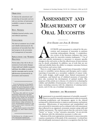 OBJECTIVE:
To discuss the assessment and
monitoring of mucositis and pro-
vide an overview of instruments
available to assess or measure
mucositis.
DATA SOURCE:
Published journal articles, texts,
and clinical experience.
CONCLUSION:
The lack of consistent use of valid
and reliable instruments for the
assessment of mucositis have lim-
ited progress in the prevention
and management of mucositis.
IMPLICATIONS FOR NURSING
PRACTICE:
Nurses play a key role in the as-
sessment of oral cavity changes.
Using valid and reliable measures
will foster the ability to predict
risk for mucositis and to test the
effectiveness of protocols for its
prevention and treatment.
ASSESSMENT AND
MEASUREMENT OF
ORAL MUCOSITIS
JUNE EILERS AND JOEL B. EPSTEIN
ACCURATE oral assessment is critical for the pre-
vention and treatment of mucositis in patients
receiving antineoplastic therapy. A comprehen-
sive review of the literature indicates that treat-
ment for mucositis remains inadequate.1-3 Use of
valid and reliable instruments is necessary to measure speciﬁc
changes in the oral cavity so that the effectiveness of interventions
can be clearly articulated. In addition, use of tools that are not
valid and reliable limits the ability to compare outcomes between
interventions and across trials.
There is a wide range in the reported rates of mucositis,4 related
in part to variability across diseases and therapies and to under-
reporting of mucositis as a secondary endpoint of cancer trials.
Poor study designs, small sample sizes, limited assessments of
compliance, and limited use of validated measures of mucositis
have also restricted the development of optimal models. The
purposes of this article are to discuss: (1) criteria for evaluating the
validity and reliability of instruments, (2) how to select an instru-
ment, including concerns with the adaptation of existing instru-
ments, and (3) the use of multiple instruments.
ASSESSMENT AND MEASUREMENT
Measurement is an essential component of scientiﬁc research.5
There is a need for mucositis measurement scales in research
evaluating prophylactic and therapeutic agents in the clinical
setting and in clinical practice to improve performance and patient
outcomes. Effectiveness of interventions and standardized oral
care protocols for mucositis can be evaluated only with assessment
data collected in an organized, systematic manner using valid and
reliable instruments. The typical reports that the oral cavity looks
“better” or “worse,” or has “extensive mucositis,” do not provide
the clinician with the information necessary to plan care.
Selection of the most appropriate instrument to assess mucositis
requires examination of the goals of the assessment. A critical fact
that should guide instrument selection is recognition that the best
From the Department of Oncology/He-
matology, The Nebraska Medical Center,
Omaha, NE; and the Department of Oral
Medicine and Diagnostic Sciences, College
of Dentistry, University of Illinois, Chi-
cago, IL.
June Eilers, PhD, APRN, BC: Oncology/
Hematology Clinical Nurse Specialist,
Clinical Nurse Researcher, The Nebraska
Medical Center, Omaha, NE. Joel Epstein,
DMD, MSD, FRCD: Professor and Head,
Department of Oral Medicine and Diag-
nostic Sciences, College of Dentistry, Di-
rector, Interdisciplinary Program in Oral
Cancer, Cancer Center, University of Illi-
nois, Chicago, IL.
Address reprint requests to June Eilers,
PhD, APRN, BC, 6604 S 86th St, Ralston,
NE 68127.
© 2004 Elsevier Inc. All rights reserved.
0749-2081/04/2001-0005$30.00/0
doi:10.1053/S0749-2081(03)00136-0
22 Seminars in Oncology Nursing, Vol 20, No 1 (February), 2004: pp 22-29
 