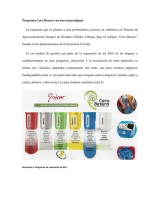 Programa Cero Basura: un nuevo paradigma
La respuesta que se plantea a esta problemática consiste en establecer un Sistema de
Aprovechamiento Integral de Residuos Sólidos Urbanos bajo el enfoque “Cero Basura”,
basado en los planteamientos de la Economía Circular.
Es un modelo de gestión que parte de la separación de los RSU en los hogares y
establecimientos en siete categorías, ilustración 1, la recolección de estos materiales se
realiza por vehículos adaptados conformando tres rutas, una para residuos orgánicos
biodegradables (ruta 1), otra para materiales que integran cuatro categorías: metales, papel y
cartón, plástico, vidrio (ruta 2) y para residuos sanitarios (ruta 3).
Ilustración 2 Categorías de separación de RSU
 