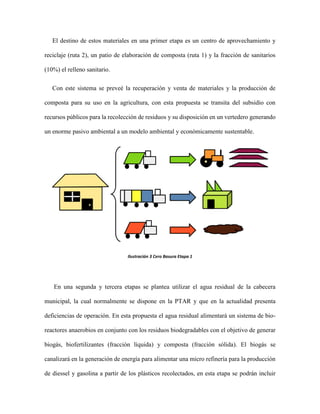El destino de estos materiales en una primer etapa es un centro de aprovechamiento y
reciclaje (ruta 2), un patio de elaboración de composta (ruta 1) y la fracción de sanitarios
(10%) el relleno sanitario.
Con este sistema se preveé la recuperación y venta de materiales y la producción de
composta para su uso en la agricultura, con esta propuesta se transita del subsidio con
recursos públicos para la recolección de residuos y su disposición en un vertedero generando
un enorme pasivo ambiental a un modelo ambiental y económicamente sustentable.
Ilustración 3 Cero Basura Etapa 1
En una segunda y tercera etapas se plantea utilizar el agua residual de la cabecera
municipal, la cual normalmente se dispone en la PTAR y que en la actualidad presenta
deficiencias de operación. En esta propuesta el agua residual alimentará un sistema de bio-
reactores anaerobios en conjunto con los residuos biodegradables con el objetivo de generar
biogás, biofertilizantes (fracción líquida) y composta (fracción sólida). El biogás se
canalizará en la generación de energía para alimentar una micro refinería para la producción
de diessel y gasolina a partir de los plásticos recolectados, en esta etapa se podrán incluir
 