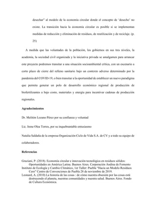desechar” al modelo de la economía circular donde el concepto de ‘desecho’ no
existe. La transición hacia la economía circular es posible si se implementan
medidas de reducción y eliminación de residuos, de reutilización y de reciclaje. (p.
25)
A medida que las voluntades de la población, los gobiernos en sus tres niveles, la
academia, la sociedad civil organizada y la iniciativa privada se amalgamen para arrancar
este proyecto podremos transitar a una situación socioambiental crítica, con un escenario a
corto plazo de cierre del relleno sanitario bajo un contexto adverso determinado por la
pandemia del COVID-19, o bien transitar a la oportunidad de establecer un nuevo paradigma
que permita generar un polo de desarrollo económico regional de producción de
biofertilizantes a bajo costo, materiales y energía para incentivar cadenas de producción
regionales.
Agradecimientos
Dr. Melitón Lozano Pérez por su confianza y voluntad
Lic. Irene Olea Torres, por su inquebrantable entusiasmo
Natalia Saldaña de la empresa Organización Ciclo de Vida S.A. de CV y a todo su equipo de
colaboradores.
Referencias
Graziani, P. (2018). Economía circular e innovación tecnológica en residuos sólidos:
Oportunidades en América Latina. Buenos Aires. Corporación Andina de Fomento
Instituto de Ecología y Cambio Climático, 1er Taller: Puebla “Hacia un Modelo Residuos
Cero” Centro de Convenciones de Puebla 28 de noviembre de 2019.
Leonard, A. (2010) La historia de las cosas : de cómo nuestra obsesión por las cosas está
destruyendo el planeta, nuestras comunidades y nuestra salud. Buenos Aires. Fondo
de Cultura Económica.
 