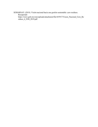 SEMARNAT. (2019). Visión nacional hacia una gestión sustentable: cero residuos.
Recuperado
https://www.gob.mx/cms/uploads/attachment/file/435917/Vision_Nacional_Cero_Re
siduos_6_FEB_2019.pdf
 