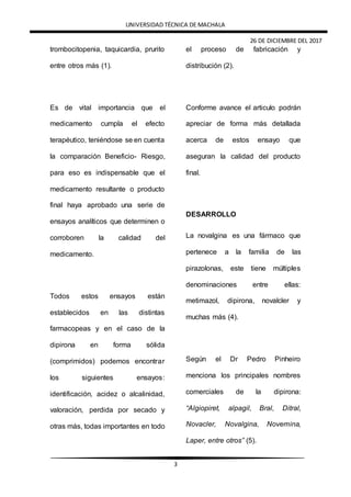 UNIVERSIDAD TÉCNICA DE MACHALA
26 DE DICIEMBRE DEL 2017
3
trombocitopenia, taquicardia, prurito
entre otros más (1).
Es de vital importancia que el
medicamento cumpla el efecto
terapéutico, teniéndose se en cuenta
la comparación Beneficio- Riesgo,
para eso es indispensable que el
medicamento resultante o producto
final haya aprobado una serie de
ensayos analíticos que determinen o
corroboren la calidad del
medicamento.
Todos estos ensayos están
establecidos en las distintas
farmacopeas y en el caso de la
dipirona en forma sólida
(comprimidos) podemos encontrar
los siguientes ensayos:
identificación, acidez o alcalinidad,
valoración, perdida por secado y
otras más, todas importantes en todo
el proceso de fabricación y
distribución (2).
Conforme avance el articulo podrán
apreciar de forma más detallada
acerca de estos ensayo que
aseguran la calidad del producto
final.
DESARROLLO
La novalgina es una fármaco que
pertenece a la familia de las
pirazolonas, este tiene múltiples
denominaciones entre ellas:
metimazol, dipirona, novalcler y
muchas más (4).
Según el Dr Pedro Pinheiro
menciona los principales nombres
comerciales de la dipirona:
“Algiopiret, alpagil, Bral, Ditral,
Novacler, Novalgina, Novemina,
Laper, entre otros” (5).
 
