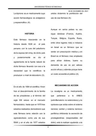 UNIVERSIDAD TÉCNICA DE MACHALA
26 DE DICIEMBRE DEL 2017
4
La dipirona es un medicamento cuya
acción farmacológica es analgésico
y espasmolítico (4).
HISTORIA
Este fármaco trasciende en la
historia desde 1638 en el país
peruano con la cura del paludismo
de la esposa del virrey de dicho país
y posteriormente se dio el
agotamiento de la fuente natural de
dicho fármaco llevando con eso a la
necesidad que lo científicos la
produzcan a nivel de laboratorio (3).
En el año de 1884 el científico Knorr
hizo el descubrimiento de la familia
de las pirazolonas y al término del
siglo XIX estuvo en el mercado
farmacéutico, hasta que en 1970 tras
estudios realizados demostraron que
este fármaco tenia relación con la
agranulocitosis como una de sus
RAM y en el año de 1977 estados
unidos dictamino la prohibición del
uso de ese fármaco (4).
Aunque en varios países su uso
sigue dándose (Francia, Austria,
Turquía, Bélgica, España, Rusia,
entre otros lugares más) e inclusive
en Israel es un fármaco que se
vende sin prescripción médica y en
Brasil es el fármaco mas empleado
para aliviar dolores, bueno su
demanda de uso es por valiosa
acción eficaz y además porque tiene
un costo accesible al público (4).
MECANISMO DE ACCION
La novalgina es un medicamento
que pertenece a lo AINES
(antiinflamatorio no esteroideos) y no
opiáceos que actúa sobre el sistema
nervioso central y sistema nervioso
periférico inhibiendo la secreción de
prostaglandinas (responsables del
dolor), esto lo realizan ayudando a la
 