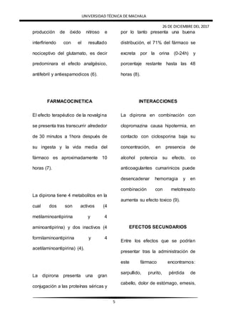 UNIVERSIDAD TÉCNICA DE MACHALA
26 DE DICIEMBRE DEL 2017
5
producción de óxido nitroso e
interfiriendo con el resultado
nociceptivo del glutamato, es decir
predominara el efecto analgésico,
antifebril y antiespamodicos (6).
FARMACOCINETICA
El efecto terapéutico de la novalgina
se presenta tras transcurrir alrededor
de 30 minutos a 1hora después de
su ingesta y la vida media del
fármaco es aproximadamente 10
horas (7).
La dipirona tiene 4 metabolitos en la
cual dos son activos (4
metilaminoantipirina y 4
aminoantipirina) y dos inactivos (4
formilaminoantipirina y 4
acetilaminoantipirina) (4).
La dipirona presenta una gran
conjugación a las proteínas séricas y
por lo tanto presenta una buena
distribución, el 71% del fármaco se
excreta por la orina (0-24h) y
porcentaje restante hasta las 48
horas (8).
INTERACCIONES
La dipirona en combinación con
clopromazina causa hipotermia, en
contacto con ciclosporina baja su
concentración, en presencia de
alcohol potencia su efecto, co
anticoagulantes cumarinicos puede
desencadenar hemorragia y en
combinación con metotrexato
aumenta su efecto toxico (9).
EFECTOS SECUNDARIOS
Entre los efectos que se podrían
presentar tras la administración de
este fármaco encontramos:
sarpullido, prurito, pérdida de
cabello, dolor de estómago, emesis,
 