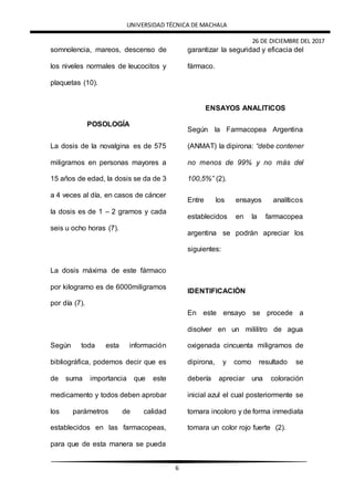 UNIVERSIDAD TÉCNICA DE MACHALA
26 DE DICIEMBRE DEL 2017
6
somnolencia, mareos, descenso de
los niveles normales de leucocitos y
plaquetas (10).
POSOLOGÍA
La dosis de la novalgina es de 575
miligramos en personas mayores a
15 años de edad, la dosis se da de 3
a 4 veces al día, en casos de cáncer
la dosis es de 1 – 2 gramos y cada
seis u ocho horas (7).
La dosis máxima de este fármaco
por kilogramo es de 6000miligramos
por día (7).
Según toda esta información
bibliográfica, podemos decir que es
de suma importancia que este
medicamento y todos deben aprobar
los parámetros de calidad
establecidos en las farmacopeas,
para que de esta manera se pueda
garantizar la seguridad y eficacia del
fármaco.
ENSAYOS ANALITICOS
Según la Farmacopea Argentina
(ANMAT) la dipirona: “debe contener
no menos de 99% y no más del
100,5%” (2).
Entre los ensayos analíticos
establecidos en la farmacopea
argentina se podrán apreciar los
siguientes:
IDENTIFICACIÓN
En este ensayo se procede a
disolver en un mililitro de agua
oxigenada cincuenta miligramos de
dipirona, y como resultado se
debería apreciar una coloración
inicial azul el cual posteriormente se
tornara incoloro y de forma inmediata
tomara un color rojo fuerte (2).
 