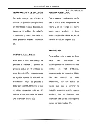 UNIVERSIDAD TÉCNICA DE MACHALA
26 DE DICIEMBRE DEL 2017
7
TRANSPARENCIA DE SOLUCIÓN
En este ensayo procedemos a
disolver un gramo de principio activo
en 20 mililitros de agua destilada, se
incorpora 5 mililitro de solución
comparativa y como resultado no
debe presentar ninguna coloración
(2).
ACIDEZ O ALCALINIDAD
Para llevar a cabo este ensayo se
procede a disolver 2 gramos de
principio activo en 40 mililitros de
agua libre de CO2 , posteriormente
se agrega 3 gotas de indicador de
fenolftaleína, luego se procede a
titular con NaOH 0,02 Normal el cual
no debe consumirse más de 0,1
mililitro. Como resultado se tendrá
una coloración rosada (2).
PERDIDA POR SECADO
Este ensayo se lo realiza en la estufa
y se lo realiza a una temperatura de
105°C y en un tiempo de cuatro
horas, como resultado no debe
existir una perdida inferior a 4,9%, ni
superior a 5,3% de su peso (2).
VALORACIÓN
Para realizar este ensayo se debe
hacer una disolución de
200miligramos del fármaco en diez
mililitros de HCl 0,1Normal,
posteriormente se procede a titular
con una solución de yodo
0,05Normal, hay que tomar en
cuenta que casi al terminar la
titulación se agrega almidón y como
resultado final se observara una
coloración azul que se aprecie por lo
menos por dos minutos (2).
 