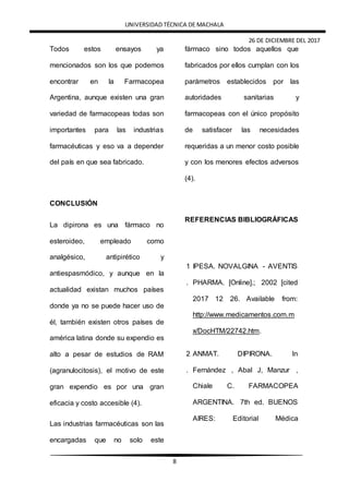 UNIVERSIDAD TÉCNICA DE MACHALA
26 DE DICIEMBRE DEL 2017
8
Todos estos ensayos ya
mencionados son los que podemos
encontrar en la Farmacopea
Argentina, aunque existen una gran
variedad de farmacopeas todas son
importantes para las industrias
farmacéuticas y eso va a depender
del país en que sea fabricado.
CONCLUSIÓN
La dipirona es una fármaco no
esteroideo, empleado como
analgésico, antipirético y
antiespasmódico, y aunque en la
actualidad existan muchos países
donde ya no se puede hacer uso de
él, también existen otros países de
américa latina donde su expendio es
alto a pesar de estudios de RAM
(agranulocitosis), el motivo de este
gran expendio es por una gran
eficacia y costo accesible (4).
Las industrias farmacéuticas son las
encargadas que no solo este
fármaco sino todos aquellos que
fabricados por ellos cumplan con los
parámetros establecidos por las
autoridades sanitarias y
farmacopeas con el único propósito
de satisfacer las necesidades
requeridas a un menor costo posible
y con los menores efectos adversos
(4).
REFERENCIAS BIBLIOGRÁFICAS
1
.
IPESA. NOVALGINA - AVENTIS
PHARMA. [Online].; 2002 [cited
2017 12 26. Available from:
http://www.medicamentos.com.m
x/DocHTM/22742.htm.
2
.
ANMAT. DIPIRONA. In
Fernández , Abal J, Manzur ,
Chiale C. FARMACOPEA
ARGENTINA. 7th ed. BUENOS
AIRES: Editorial Médica
 