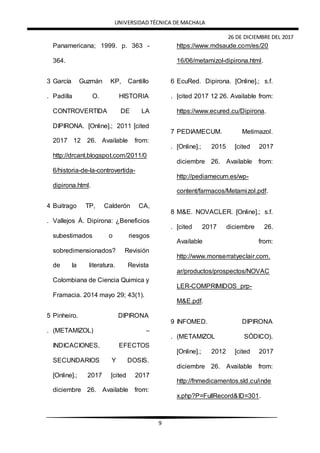 UNIVERSIDAD TÉCNICA DE MACHALA
26 DE DICIEMBRE DEL 2017
9
Panamericana; 1999. p. 363 -
364.
3
.
García Guzmán KP, Cantillo
Padilla O. HISTORIA
CONTROVERTIDA DE LA
DIPIRONA. [Online].; 2011 [cited
2017 12 26. Available from:
http://drcant.blogspot.com/2011/0
6/historia-de-la-controvertida-
dipirona.html.
4
.
Buitrago TP, Calderón CA,
Vallejos Á. Dipirona: ¿Beneficios
subestimados o riesgos
sobredimensionados? Revisión
de la literatura. Revista
Colombiana de Ciencia Quimica y
Framacia. 2014 mayo 29; 43(1).
5
.
Pinheiro. DIPIRONA
(METAMIZOL) –
INDICACIONES, EFECTOS
SECUNDARIOS Y DOSIS.
[Online].; 2017 [cited 2017
diciembre 26. Available from:
https://www.mdsaude.com/es/20
16/06/metamizol-dipirona.html.
6
.
EcuRed. Dipirona. [Online].; s.f.
[cited 2017 12 26. Available from:
https://www.ecured.cu/Dipirona.
7
.
PEDIAMECUM. Metimazol.
[Online].; 2015 [cited 2017
diciembre 26. Available from:
http://pediamecum.es/wp-
content/farmacos/Metamizol.pdf.
8
.
M&E. NOVACLER. [Online].; s.f.
[cited 2017 diciembre 26.
Available from:
http://www.monserratyeclair.com.
ar/productos/prospectos/NOVAC
LER-COMPRIMIDOS_prp-
M&E.pdf.
9
.
INFOMED. DIPIRONA
(METAMIZOL SÓDICO).
[Online].; 2012 [cited 2017
diciembre 26. Available from:
http://fnmedicamentos.sld.cu/inde
x.php?P=FullRecord&ID=301.
 