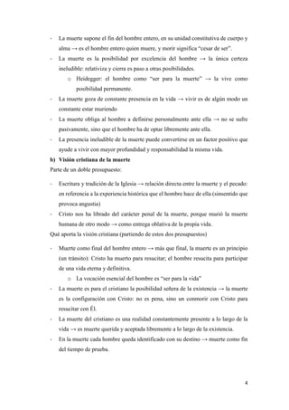 4
- La muerte supone el fin del hombre entero, en su unidad constitutiva de cuerpo y
alma → es el hombre entero quien muere, y morir significa “cesar de ser”.
- La muerte es la posibilidad por excelencia del hombre → la única certeza
ineludible: relativiza y cierra es paso a otras posibilidades.
o Heidegger: el hombre como “ser para la muerte” → la vive como
posibilidad permanente.
- La muerte goza de constante presencia en la vida → vivir es de algún modo un
constante estar muriendo
- La muerte obliga al hombre a definirse personalmente ante ella → no se sufre
pasivamente, sino que el hombre ha de optar libremente ante ella.
- La presencia ineludible de la muerte puede convertirse en un factor positivo que
ayude a vivir con mayor profundidad y responsabilidad la misma vida.
b) Visión cristiana de la muerte
Parte de un doble presupuesto:
- Escritura y tradición de la Iglesia → relación directa entre la muerte y el pecado:
en referencia a la experiencia histórica que el hombre hace de ella (sinsentido que
provoca angustia)
- Cristo nos ha librado del carácter penal de la muerte, porque murió la muerte
humana de otro modo → como entrega oblativa de la propia vida.
Qué aporta la visión cristiana (partiendo de estos dos presupuestos)
- Muerte como final del hombre entero → más que final, la muerte es un principio
(un tránsito): Cristo ha muerto para resucitar; el hombre resucita para participar
de una vida eterna y definitiva.
o La vocación esencial del hombre es “ser para la vida”
- La muerte es para el cristiano la posibilidad señera de la existencia → la muerte
es la configuración con Cristo: no es pena, sino un conmorir con Cristo para
resucitar con Él.
- La muerte del cristiano es una realidad constantemente presente a lo largo de la
vida → es muerte querida y aceptada libremente a lo largo de la existencia.
- En la muerte cada hombre queda identificado con su destino → muerte como fin
del tiempo de prueba.
 