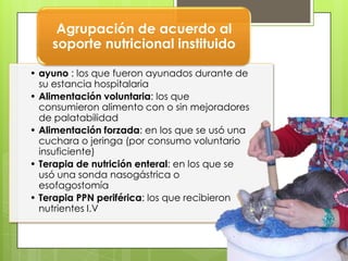 Agrupación de acuerdo al
    soporte nutricional instituido

• ayuno : los que fueron ayunados durante de
  su estancia hospitalaria
• Alimentación voluntaria: los que
  consumieron alimento con o sin mejoradores
  de palatabilidad
• Alimentación forzada: en los que se usó una
  cuchara o jeringa (por consumo voluntario
  insuficiente)
• Terapia de nutrición enteral: en los que se
  usó una sonda nasogástrica o
  esofagostomía
• Terapia PPN periférica: los que recibieron
  nutrientes I.V
 