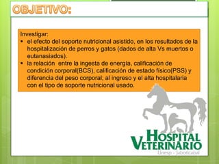 Investigar:
 el efecto del soporte nutricional asistido, en los resultados de la
   hospitalización de perros y gatos (dados de alta Vs muertos o
   eutanasiados).
 la relación entre la ingesta de energía, calificación de
   condición corporal(BCS), calificación de estado físico(PSS) y
   diferencia del peso corporal; al ingreso y el alta hospitalaria
   con el tipo de soporte nutricional usado.
 