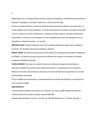 3
Relacionados con un descenso de los niveles d sangre de estrógenos, la terapia hormonal sustitutiva
basada en estrógenos o derivados, puede ser a menudo recomendada.
Hoy en día existen diversas maneras de realizar la terapia hormonal sustitutiva, que sobre todo va
a estar basada e la toma de estrógenos. La vía de administración es variada, así pueden tomarse por
vía oral, a través de parches transdérmicos, mediante pomadas cutáneas, aerosoles de absorción
transcutánea, o incluso por vía intranasal. Las más extendidas son la toma de estrógenos por vía
transdérmica, utilizando parches, y la vía oral.
METODOLOGIA: Estudio descriptivo transversal, métodos estadísticos usados: Excel: diagrama
de barras. Se calcularon frecuencias absolutas y relativas.
RESULTADOS: Se observó la frecuencia de 33% mujeres en el programa de climaterio en Medicina
de FAMILIA. Se observa una gran frecuencia de afluencia de mujeres a la consulta de climaterio
y programa de Medicina Familiar.
CONCLUSIONES: Se observa una gran frecuencia de afluencia al programa del climaterio y
Consulta en Medicina de Familia. Al ser tratado el climaterio y menopausia en una consulta de
Medicina de Familia, esto permite que disminuya el número de afluencia de pacientes a la consulta
de Ginecología del Hospital.
Así son tratados preventivamente y síntomaticamente los síntomas del climaterio y menopausia en
Una consulta de ASNM.
BIBLIOGRAFIA:
1)Herrera Moreno Natalia, Silva Garcia Luis, Atención a la mujer, pg:589, Médicos de Atención
Primaria del Servicio Andaluz de Salud, editorial Mad:2007
2) Bueno Marical Claudio, Aención LA mujer, pg. 590-592,Medicos de A . Primaria, volumen 3
 