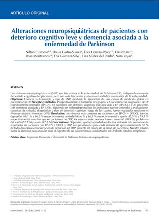 Interciencia 2013;4(3):105 - 112 Síntomas neuropsiquiátricos en Parkinson 105
ARTÍCULO ORIGINAL
Alteraciones neuropsiquiátricas de pacientes con
deterioro cognitivo leve y demencia asociada a la
enfermedad de Parkinson
1-3 1-3
8 8
.
RESUMEN
Objetivos:
Pacientes y métodos:
Resultados:
Conclusiones:
Palabras clave:
Cómo citar el artículo: Custodio N, Castro-Suarez S, Herrera-Pérez E, Lira D, Montesinos R, Guevara-Silva E, Núñez L, Rojas N. Alteraciones neuro-psiquiátricas de
pacientes con deterioro cognitivo leve y demencia asociada a la enfermedad de Parkinson. Interciencia. 2013;4(3): 105-112.
 