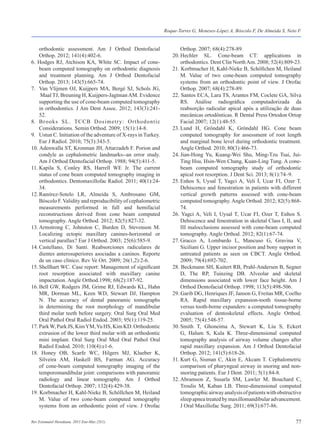 77Rev Estomatol Herediana. 2015 Ene-Mar;25(1).
	 orthodontic assessment. Am J Orthod Dentofacial
	 Orthop. 2012; 141(4):402-6.
6. Hodges RJ, Atchison KA, White SC. Impact of cone-
	 beam computed tomography on orthodontic diagnosis
	 and treatment planning. Am J Orthod Dentofacial
	 Orthop. 2013; 143(5):665-74.
7. 	 Van Vlijmen OJ, Kuijpers MA, Bergé SJ, Schols JG,
	 Maal TJ, Breuning H, Kuijpers-JagtmanAM. Evidence
	 supporting the use of cone-beam computed tomography
	 in orthodontics. J Am Dent Assoc. 2012; 143(3):241-
	52.
8.	 Brooks SL. TCCB Dosimetry: Orthodontic
	 Considerations. Semin Orthod. 2009; 15(1):14-8.
9. 	 Ustun C. Initiation of the adventure of X-rays in Turkey.
	 Eur J Radiol. 2010; 75(3):343-5.
10. Adenwalla ST, Kronman JH, Attarzadeh F. Porion and
	 condyle as cephalometric landmarks--an error study.
	 Am J Orthod Dentofacial Orthop. 1988; 94(5):411-5.
11.	Kapila S, Conley RS, Harrell WE Jr. The current
	 status of cone beam computed tomography imaging in
	 orthodontics. Dentomaxillofac Radiol. 2011; 40(1):24-
	 34.
12.	Ramírez-Sotelo LR, Almeida S, Ambrosano GM,
	 Bóscolo F.Validity and reproducibility of cephalometric
	 measurements performed in full and hemifacial
	 reconstructions derived from cone beam computed
	 tomography. Angle Orthod. 2012; 82(5):827-32.
13.	Armstrong C, Johnston C, Burden D, Stevenson M.
	 Localizing ectopic maxillary canines-horizontal or
	 vertical parallax? Eur J Orthod. 2003; 25(6):585-9.
14.	Castellano, Di Santi. Reabsorciones radiculares de
	 dientes anterosuperiores asociadas a caninos. Reporte
	 de un caso clínico. Rev Ve Ort. 2009; 26(1,2):2-6.
15.	Shellhart WC. Case report: Management of significant
	 root resorption associated with maxillary canine
	 impactation. Angle Orthod.1998; 68(2):187-92.
16.	Bell GW, Rodgers JM, Grime RJ, Edwards KL, Hahn
	 MR, Dorman ML, Keen WD, Stewart DJ, Hampton
	 N. The accuracy of dental panoramic tomographs
	 in determining the root morphology of mandibular
	 third molar teeth before surgery. Oral Surg Oral Med
	 Oral Pathol Oral Radiol Endod. 2003; 95(1):119-25.
17. ParkW, Park JS, KimYM,Yu HS, Kim KD. Orthodontic
	 extrusion of the lower third molar with an orthodontic
	 mini implant. Oral Surg Oral Med Oral Pathol Oral
	 Radiol Endod. 2010; 110(4):e1-6.
18. Honey OB, Scarfe WC, Hilgers MJ, Klueber K,
	 Silveira AM, Haskell BS, Farman AG. Accuracy
	 of cone-beam computed tomography imaging of the
	 temporomandibular joint: comparisons with panoramic
	 radiology and linear tomography. Am J Orthod
	 Dentofacial Orthop. 2007; 132(4):429-38.
19. Korbmacher H, Kahl-Nieke B, Schöllchen M, Heiland
	 M. Value of two cone-beam computed tomography
	 systems from an orthodontic point of view. J Orofac
	 Orthop. 2007; 68(4):278-89.
20.	Hechler SL. Cone-beam CT: applications in
	 orthodontics. Dent Clin NorthAm. 2008; 52(4):809-23.
21. Korbmacher H, Kahl-Nieke B, Schöllchen M, Heiland
	 M. Value of two cone-beam computed tomography
	 systems from an orthodontic point of view. J Orofac
	 Orthop. 2007; 68(4):278-89.
22. Santos ECA, Lara TS, Arantes FM, Coclete GA, Silva
	 RS. Análise radiográfica computadorizada da
	 reabsorção radicular apical após a utilização de duas
	 mecânicas ortodônticas. R Dental Press Ortodon Ortop
	 Facial 2007; 12(1):48-55.
23.	Lund H, Gröndahl K, Gröndahl HG. Cone beam
	 computed tomography for assessment of root length
	 and marginal bone level during orthodontic treatment.
	 Angle Orthod. 2010; 80(3):466-73.
24.	Jian-Hong Yu, Kuang-Wei Shu, Ming-Tzu Tsai, Jui-
	 Ting Hsu, Hsin-Wen Chang, Kuan-Ling Tung. A cone-
	 beam computed tomography study of orthodontic
	 apical root resorption. J Dent Sci. 2013; 8(1):74–9.
25.	Enhos S, Uysal T, Yagci A, Veli İ, Ucar FI, Ozer T.
	 Dehiscence and fenestration in patients with different
	 vertical growth patterns assessed with cone-beam
	 computed tomography.Angle Orthod. 2012; 82(5):868-
	 74.
26. Yagci A, Veli I, Uysal T, Ucar FI, Ozer T, Enhos S.
	 Dehiscence and fenestration in skeletal Class I, II, and
	 III malocclusions assessed with cone-beam computed
	 tomography. Angle Orthod. 2012; 82(1):67-74.
27.	Gracco A, Lombardo L, Mancuso G, Gravina V,
	 Siciliani G. Upper incisor position and bony support in
	 untreated patients as seen on CBCT. Angle Orthod.
	 2009; 79(4):692-702.
28. Beckmann SH, Kuitert RB, Prahl-Andersen B, Segner
	 D, The RP, Tuinzing DB. Alveolar and skeletal
	 dimensions associated with lower face height. Am J
	 Orthod Dentofacial Orthop. 1998; 113(5):498-506.
29. Garib DG, Henriques JF, Janson G, Freitas MR, Coelho
	RA. Rapid maxillary expansion-tooth tissue-borne
	 versus tooth-borne expanders: a computed tomography
	 evaluation of dentoskeletal effects. Angle Orthod.
	 2005; 75(4):548-57.
30.	Smith T, Ghoneima A, Stewart K, Liu S, Eckert
	 G, Halum S, Kula K. Three-dimensional computed
	 tomography analysis of airway volume changes after
	 rapid maxillary expansion. Am J Orthod Dentofacial
	 Orthop. 2012; 141(5):618-26.
31.	Kurt G, Sisman C, Akin E, Akcam T. Cephalometric
	 comparison of pharyngeal airway in snoring and non-
	 snoring patients. Eur J Dent. 2011; 5(1):84-8.
32.	Abramson Z, Susarla SM, Lawler M, Bouchard C,
	 Troulis M, Kaban LB. Three-dimensional computed
	 tomographicairwayanalysisofpatientswithobstructive
	 sleepapneatreatedbymaxillomandibularadvancement.
	 J Oral Maxillofac Surg. 2011; 69(3):677-86.
Roque-Torres G, Meneses-López A, Bóscolo F, De Almeida S, Neto F.
 