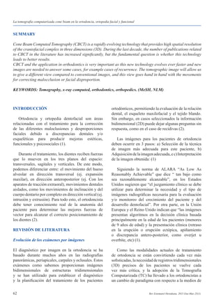 62 Rev Estomatol Herediana. 2015 Ene-Mar;25(1).
La tomografía computarizada cone beam en la ortodoncia, ortopedia facial y funcional
SUMMARY
Cone Beam Computed Tomography (CBCT) is a rapidly evolving technology that provides high spatial resolution
of the craniofacial complex in three dimensions (3D). During the last decade, the number of publications related
to CBCT in the literature has increased significantly, but the fundamental question is whether this technology
leads to better results.
CBCT and the application in orthodontics is very important as this new technology evolves ever faster and new
images are needed to answer some cases, for example cases of recurrence. The tomographic image will allow us
to give a different view compared to conventional images, and this view goes hand in hand with the movements
for correcting malocclusion or facial disproportion.
KEYWORDS: Tomography, x-ray computed, orthodontics, orthopedics. (MeSH, NLM)
INTRODUCCIÓN
	 Ortodoncia y ortopedia dentofacial son áreas
relacionadas con el tratamiento para la corrección
de las diferentes maloclusiones y desproporciones
faciales debido a discrepancias dentales y/o
esqueléticas para producir mejoras estéticas,
funcionales y psicosociales (1).
	 Durante el tratamiento, los dientes reciben fuerzas
que lo mueven en los tres planos del espacio:
transversales, sagitales y verticales. De este modo,
podemos diferenciar entre: el movimiento del hueso
alveolar en dirección transversal (ej. expansión
maxilar), en dirección anteroposterior (ej. Con los
aparatos de tracción extraoral), movimientos dentales
aislados, como los movimientos de inclinación y del
cuerpo dentario por completo en dirección vertical (ej.
intrusión y extrusión). Para todo esto, el ortodoncista
debe tener conocimiento real de la anatomía del
paciente para determinar las mejores fuerzas de
vector para alcanzar el correcto posicionamiento de
los dientes (2).
REVISIÓN DE LITERATURA
Evolución de los exámenes por imágenes
El diagnóstico por imagen en la ortodoncia se ha
basado durante muchos años en las radiografías
panorámicas, periapicales, carpales y oclusales. Estos
exámenes como sabemos proporcionan imágenes
bidimensionales de estructuras tridimensionales
y se han utilizado para establecer el diagnóstico
y la planificación del tratamiento de los pacientes
ortodónticos, permitiendo la evaluación de la relación
dental, el esqueleto maxilofacial y el tejido blando.
Sin embargo, en casos seleccionados la información
bidimensional (2D) puede dejar algunas preguntas sin
respuesta, como en el caso de recidivas (2).
	 Las imágenes para los pacientes de ortodoncia
deben ocurrir en 3 pasos: a) Selección de la técnica
de imagen más adecuada para este paciente, b)
Adquisicióndelaimagenadecuada,ec)Interpretación
de la imagen obtenida: (1)
	 Siguiendo la norma de ALARA “As Low As
Reasonably Achievable” que dice “ tan bajo como
sea razonablemente alcanzable”, en los Estados
Unidos sugieren que “el juzgamiento clínico se debe
utilizar para determinar la necesidad y el tipo de
imágenes radiográficas necesaria para la evaluación
y/o monitoreo del crecimiento del paciente y del
desarrollo dentofacial”. Por otra parte, en la Unión
Europea y el Reino Unido indican que “las imágenes
presentan algoritmos en la decisión clínica basada
principalmente en la edad de los pacientes (menores
de 9 años de edad) y la presentación clínica (retraso
en la erupción o erupción ectópica, apiñamiento
o discrepancia antero-posterior, como overjet u
overbite, etc) (1).
	 Como las modalidades actuales de tratamiento
de ortodoncia se están convirtiendo cada vez más
sofisticadas,lanecesidadderegistrostridimensionales
(3D) precisos de los pacientes se vuelve cada
vez más crítica, y la adopción de la Tomografía
Computarizada (TC) ha llevado a los ortodoncistas a
un cambio de paradigma con respecto a la medios de
 
