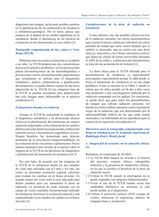 63Rev Estomatol Herediana. 2015 Ene-Mar;25(1).
diagnóstico por imagen, incluyendo posibles cambios
en la planificación de los tratamientos de ortodoncia
y ortodoncia-quirúrgica. Por lo tanto, parece que
estamos en el umbral de un cambio importante en la
ortodoncia, donde el aprendizaje de las técnicas de
evaluación en tres dimensiones ya son viables (3).
Tomografía computarizada de haz cónico o Cone
Beam (TCCB)
	 Debemos tener en cuenta si el paciente es un adulto
o un niño. La TCCB proporciona dos características
únicas en la práctica ortodóntica: a) Las proyecciones
planas (reconstrucciones de las telerradiografías) o
proyecciones curvas (reconstrucciones panorámicas)
que actualmente se utilizan para el diagnóstico
ortodóntico, análisis cefalométricas y planificación
del tratamiento, se puede obtener a partir de una única
adquisición de la TCCB, b) Las imágenes base de
la TCCB se pueden reconstruir para proporcionar
una sola imagen antes indisponible en la práctica
ortodóntica (1).
Evaluaciones basadas en evidencia
	 Aunque la TCCB ha aumentado la confianza en
el diagnóstico ortodóntico y ha demostrado eficacia
clínica en la planificación del tratamiento de caninos
superioresimpactados,enlaevaluacióndeloscambios
delhuesoalveolar,dientesnoerupcionados,reabsorción
radicular severa y discrepancias esqueléticas severas.
Ningún beneficio fue demostrado para detectar
anomalías de la articulación temporomandibular, en
la evaluación de las vías aéreas o apiñamientos. Pocos
autores mostraron altos niveles de evidencia sobre el
impacto de la TCCB en las decisiones de diagnóstico
y planificación del tratamiento de ortodoncia (4-7).
	 Por otro lado, de acuerdo con las imágenes de
la TCCB en la ortodoncia donde los dos tamaños
de voxel más utilizados son 0,3 mm y 0,4 mm, los
cuales no presentan resolución espacial suficiente
para evaluar los cambios en el hueso alveolar. Un
tamaño menor del voxel sería lo más adecuado para
dichos estudios pero eso aumentaría la dosis de
radiación. La presencia de ruido asociado con un
campo de visión extendido frecuentemente utilizado
en ortodoncia, disminuye la resolución espacial y está
contraindicado en los estudios de cambios en el hueso
alveolar (3).
Consideraciones de la dosis de radiación en
ortodoncia
	 Como sabemos, hay dos posibles efectos nocivos
de la radiación ionizante: los efectos determinísticos
(que causan la muerte celular por sobredosis en cortos
períodos de tiempo que suele ocurrir después que el
umbral es alcanzado, que no ocurre con una dosis
única ej. mucositis) y los efectos estocásticos (efecto
que altera las células de forma irreversible alterando
el ADN de la célula y a diferencia del determinístico
se trata de una acumulación de la dosis) (1).
	 La dosis eficaz para la TCCB utilizada para la
documentación de ortodoncia es especialmente
preocupante, especialmente porque la edad donde se
inicia el tratamiento de ortodoncia es en una etapa
pediátrica. Como se muestra en la Tabla 1, donde se
estima que los niños pueden ser de dos a diez veces
más propensos a una carcinogénesis inducida por la
radiación comparada con los adultos. En conclusión,
se puede decir que para todos los procedimientos
de imagen que utilizan radiación ionizante, los
beneficios clínicos deben sopesarse contra el potencial
riesgo de la radiación, que son determinados por la
radiosensibilidad relativa de los que están siendo
analizados y las habilidades de los operadores para el
control de la exposición a la radiación (1).
Directrices para la tomografía computarizada cone
beam en ortodoncia por la Academia Americana de
Radiologia Oral y Maxilo facial
1.	 Imagen fiel de acuerdo con la situación clínica:
(1)
Basándose en el principio de ALARA:
1.1	La TCCB debe basarse de acuerdo a la historia
	 del paciente, examen clínico, radiografías
	 anteriores y la presencia de condiciones clínicas;
	 en las que se justifica el beneficio de la dosis de
	 radiación mayor.
1.2	Utilizar la TCCB cuando la interrogante no se
	 puede responder con imágenes bidimensionales.
1.3	Evitar el uso de la TCCB cuando existe una
	 modalidad alternativa no ionizante la cual
	 puede ayudar en el diagnóstico.
1.4	Utilizar el protocolo correcto (FOV (campo de
	 visión), minimizar la exposición, número de
	 imágenes base, y resolución).
Roque-Torres G, Meneses-López A, Bóscolo F, De Almeida S, Neto F.
 