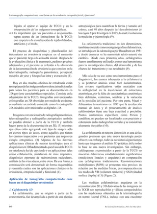 66 Rev Estomatol Herediana. 2015 Ene-Mar;25(1).
	 legales al operar el equipo de TCCB y en la
	 interpretación de las imágenes tomográficas.
4.3	Es importante que los pacientes o responsables
	 sepan acerca de las limitaciones de la TCCB
	 con respecto a la visualización de tejidos blandos,
	 artefactos y el ruido.
	 El proceso de diagnóstico y planificación del
tratamiento en ortodoncia empieza en el momento
que el paciente llega a la consulta inicial. Después de
la evaluación clínica y la anamnesis, pedimos pruebas
adicionales y el paciente es referido a la obtención
de la documentación de ortodoncia que consiste en la
telerradiografía, radiografía panorámica, periapical,
modelos de yeso y fotografías intra y extraorales (1).
	 Hoy en día, muchas oficinas de ortodoncia están
reemplazandolasimágenesdeortodonciatradicionales
para todos los pacientes para su documentación en
3D que tiene características especiales. Consiste en la
adquisición de la TCCB, fotografías convencionales
o fotografías en 3D obtenidas por medio de escáneres
o mediante un método conocido como la cartografía
2D, modelos convencionales o digitales 3D.
	 Imágenesconvencionalesderadiografíapanorámica,
telerradiografías y radiografías periapicales también
se pueden obtener a partir de la TCCB y también
hacen parte de la documentación en 3D, (3) mientras
que otros están agregando este tipo de imagen sólo
en ciertos tipos de casos, como aquellos que tienen
los caninos impactados o en pacientes que requieren
cirugía ortognática. (8) Algunas de las diversas
aplicaciones clínicas de nuevas tecnologías para el
diagnósticoen3DhademostradoqueelusodelaTCCB
en ortodoncia ha ido creciendo y en aplicaciones tales
como cefalometría, instalación de mini implantes,
diagnóstico oportuno de reabsorciones radiculares,
análisis de las vías aéreas, entre otros. De esa forma, a
continuación será demostrado de forma esquemática
y resumida cuales son las aplicaciones clínicas en la
ortodoncia, ortopedia facial y funcional (1).
Aplicación de tomografía computarizada cone
beam en el diagnóstico ortodontico
1. Cefalometría 3D
	 La cefalometría, que se originó a partir de la
craneometría, fue desarrollada a partir de una técnica
antropológica para cuantificar la forma y tamaño del
cráneo, casi 40 años después del descubrimiento de
los rayos X por Roentgen en 1895, lo cual revolucionó
la medicina y odontología (9).
	 La cefalometría tradicional en dos dimensiones,
tambiénconocidocomoroentgenografíacefalométrica,
se introdujo en la odontología por Broadbent en 1931
y desde entonces se ha mantenido relativamente sin
cambios. Desde esos primeros años, cefalogramas
fueron ampliamente utilizados como una herramienta
para la investigación clínica, del desarrollo y de los
efectos del tratamiento y sus resultados (9).
	 Más allá de su uso como una herramienta para el
diagnóstico, los errores inherentes a la cefalometría
y su posterior análisis están bien documentados.
Los errores significativos están asociados con
la ambigüedad en la localización de estructuras
anatómicas, por la falta de características anatómicas
bien definidas, contornos, sombras y la variación
en la posición del paciente. Por otra parte, Macri y
Athanasios demostraron en 1997 que la recolección
manual de datos y el procesamiento de análisis
cefalométrico tiene una baja exactitud y precisión.
Puntos anatómicos específicos como Porion y
condilion, no pueden ser localizados con precisión y
coherencia en las radiografías laterales y se consideran
altamente inestables (10).
	 La cefalometría en tercera dimensión es una de las
grandes promesas que esta nueva tecnología puede
ofrecer; sin embargo, todavía necesitará algún tiempo
hasta que tengamos el análisis 3D práctico, útil y sobre
la base de una nueva investigación. Sin embargo,
cefalogramas reconstruidos a partir de la TCCB no
muestran diferencias estadísticamente significativas
(mediciones lineales y angulares) en comparación
con cefalogramas tradicionales. Reconstrucciones
multiplanares (MPR) se presentan más precisos en
relación con las medidas físicas, en comparación con
los modos de VR (volumen rendered) y SSD (shaded
surface display) (11) (Figura 2).
	 Las medidas cefalométricas angulares en la
reconstrucción 2D y 3D derivadas de las imágenes de
la TCCB son reproducibles y válidas comparándolas
con las mediciones obtenidas en la telerradiografía
en normo lateral (TNL), incluso con una excelente
La tomografía computarizada cone beam en la ortodoncia, ortopedia facial y funcional
 