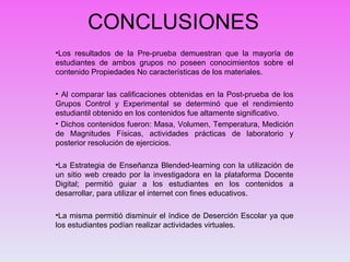 CONCLUSIONES Los resultados de la Pre-prueba demuestran que la mayoría de estudiantes de ambos grupos no poseen conocimientos sobre el contenido Propiedades No características de los materiales. Al comparar las calificaciones obtenidas en la Post-prueba de los Grupos Control y Experimental se determinó que el rendimiento estudiantil obtenido en los contenidos fue altamente significativo. Dichos contenidos fueron: Masa, Volumen, Temperatura, Medición de Magnitudes Físicas, actividades prácticas de laboratorio y posterior resolución de ejercicios.  La Estrategia de Enseñanza Blended-learning con la utilización de un sitio web creado por la investigadora en la plataforma Docente Digital; permitió guiar a los estudiantes en los contenidos a desarrollar, para utilizar el internet con fines educativos. La misma permitió disminuir el índice de Deserción Escolar ya que los estudiantes podían realizar actividades virtuales. 