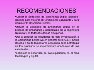 RECOMENDACIONES  Aplicar la Estrategia de Enseñanza Digital Blended-learning para mejorar el Rendimiento Estudiantil y para disminuir la Deserción Escolar. Utilizar la Estrategia de Enseñanza Digital en el proceso de enseñanza y aprendizaje en la asignatura Química y en todas las demás disciplinas. Dar a conocer los resultados de esta investigación a la Comunidad Educativa en general de la U.E.N Santa Rosalía a fin de fomentar la aplicación de la Estrategia en los procesos de mejoramiento académico de los estudiantes. Estimular el desarrollo de investigaciones en el área tecnológica y digital. 