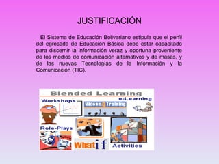 JUSTIFICACIÓN El Sistema de Educación Bolivariano estipula que el perfil del egresado de Educación Básica debe estar capacitado para discernir la información veraz y oportuna proveniente de los medios de comunicación alternativos y de masas, y de las nuevas Tecnologías de la Información y la Comunicación (TIC). 