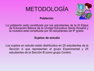 METODOLOGÍA Población    La población está constituida por los estudiantes de la III Etapa de Educación Básica de la Unidad Educativa Santa Rosalía y la muestra está constituida por 50 estudiantes de 9º grado.   Sujetos de estudio   Los sujetos en estudio están distribuidos en 25 estudiantes de la Sección A que representan el grupo Experimental y 25 estudiantes de la Sección B como grupo Control.   