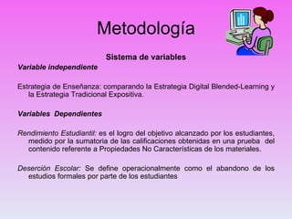 Metodología Sistema de variables Variable independiente Estrategia de Enseñanza: comparando la Estrategia Digital Blended-Learning y la Estrategia Tradicional Expositiva. Variables  Dependientes Rendimiento Estudiantil:  es el logro del objetivo alcanzado por los estudiantes, medido por la sumatoria de las calificaciones obtenidas en una prueba  del contenido referente a Propiedades No Características de los materiales. Deserción Escolar:  Se define operacionalmente como el abandono de los estudios formales por parte de los estudiantes 