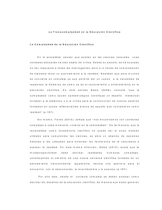 L a T r a n s c o m p l e j i d a d e n l a E d u c a c i ó n C i e n t í f i c a
L a C o m p l e j i d a d d e l a E d u c a c i ó n C i e n t í f i c a
E n la a c t u a lid a d , p e n s a r q u e e x is t e n e n la s c ie n c ia s n a t u r a le s u n a s
v e r d a d e s a b s o lu t a s h a s id o o b je t o d e c r í t ic a . D e s d e s u e s t u d io , s e h a b u s c a d o
n o d a r r e s p u e s t a a t o d a s la s in t e r r o g a n t e s , p e r o s i a t r a v é s d e c o m p r o b a c ió n
d e h ip ó t e s is t e n e r u n a c e r c a m ie n t o a la r e a lid a d . R e a lid a d q u e p a r a m u c h o s
s e c o n v ie r t e e n c o m p le ja y a q u e p e r m it e d a r u n v u e lc o a la n e c e s id a d d e
r e p la n t e a r la d in á m ic a d e c ó m o s e d a e l c o n o c im ie n t o y e n t e n d im ie n t o e n la
e d u c a c ió n c ie n t í f ic a . E n e s t e s e n t id o B a lz a ( 2 0 0 8 ) , c o n n o t a “ q u e la
c o m p le jid a d c o m o o p c ió n e p is t e m o ló g ic a c o n s t it u y e u n d e s a f í o in t e le c t u a l
in c it a d o r a la d ia lé c t ic a y a la c r í t ic a p a r a la c o n s t r u c c ió n d e n u e v o s s a b e r e s
f u n d a d o s e n ju ic io s r e f le x io n a n t e s a c e r c a d e a q u e llo q u e c o n c e b im o s c o m o
r e a lid a d ” ( p . 1 6 7 ) .
A s í m is m o , F lo r e s ( 2 0 1 0 ) , s e ñ a la q u e “ n o s e n c o n t r a m o s c o n c o n t e x t o s
c o m p le jo s a c a d a m o m e n t o : v iv im o s e n la c o m p l e jid a d ” . D e t a l m a n e r a , q u e la
r a c io n a lid a d c o m o f u n d a m e n t o c ie n t í f ic o n o p u e d e s e r e l ú n ic o m é t o d o
u t iliz a d o p a r a c o m p r e n d e r la s c ie n c ia s , s e a b r e u n a b a n ic o d e o p c io n e s
d is t in t a s a la s u t iliz a d a s p a r a e n t e n d e r lo s f e n ó m e n o s d e la n a t u r a le z a y
e x p lic a r la r e a lid a d . E n e s t a m is m a d ir e c c ió n , B a lz a ( 2 0 1 0 ) , a c o t a q u e la
m u lt ip e r s p e c t iv id a d d e b e a b o r d a r r e a lid a d e s h u m a n a s c o m p le ja s ,
c o n s t it u y e n d o e l c im ie n t o d e u n a n u e v a n a r r a t iv a c ie n t í f ic a f u n d a d a e n u n
p e n s a m ie n t o t r a n s c e n d e n t e . I g u a lm e n t e , d e n o t a u n a a p e r t u r a p a r a e l
e n c u e n t r o c o n lo d e s c o n o c id o , la in c e r t id u m b r e y lo a z a r o s o ( p . 1 6 7 ) .
P o r o t r o la d o , d e s d e e l c o n t e x t o c o m p le jo s e d e b e n a n a liz a r c ó m o
a b o r d a r lo s d e s a f í o s d e la e d u c a c ió n c ie n t í f ic a , d e m a n e r a q u e e s t o s g e n e r e n
 