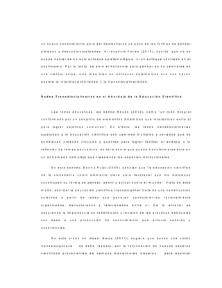 u n n u e v o c o n o c im ie n t o p a r a a s í d e s la s t r a r s e u n p o c o d e la s f o r m a s d e p e n s a r
a is la d a s y d e s c o n t e x t u a liz a d a s . A l r e s p e c t o F lo r e s ( 2 0 1 5 ) , a p o r t a q u e n o s e
p u e d e h a b la r d e u n s o lo e n f o q u e e p is t e m o ló g ic o , n i u n e n f o q u e c e n t r a d o e n e l
p o s it iv is m o . P o r lo t a n t o , s e a b r e e l h o r iz o n t e p a r a p e n s a r e n n o c e n t r a r s e e n
u n a c ie n c ia ú n ic a , s in o m á s b ie n e n e n f o q u e s e p is t é m ic o s q u e n o s h a c e n
p o s ib le la in t e r d is c ip lin a r ie d a d y la t r a n s d is c ip lin a r ie d a d .
R e d e s T r a n s d i s c i p l i n a r i a s e n e l A b o r d a j e d e l a E d u c a c i ó n C i e n t í f i c a
L a s r e d e s e d u c a t iv a s , la s d e f in e R e y e s ( 2 0 1 2 ) , c o m o “ u n t o d o in t e g r a l
c o n f o r m a d o p o r u n c o n ju n t o d e e le m e n t o s d in á m ic o s q u e in t e r a c t ú a n e n t r e s í
p a r a lo g r a r o b je t iv o s c o m u n e s ” . E n e f e c t o , la s r e d e s t r a n s d is c ip lin a r ia s
a ju s t a d a s a la e d u c a c ió n c ie n t í f ic a s o n c a m in o s m ú lt ip le s y v a r ia d o s q u e s e
e n t r e la z a n c r e a n d o v í n c u lo s y p u e n t e s p a r a lo g r a r f a c ilit a r e l a n á lis is y la
r e f le x ió n d e t e m a s e d u c a t iv o s , d e t a l m a n e r a q u e p u e d a t r a n s f o r m a r s e e s t o e n
u n e n t r a m a d o c o m p le jo q u e t r a s c ie n d a lo s e s p a c io s in s t it u c io n a le s .
E n e s t e s e n t id o , B o n il y P u jo l ( 2 0 0 5 ) , s e ñ a la n q u e “ la e d u c a c ió n c ie n t í f ic a
d e la c iu d a d a n í a c o m o e le m e n t o c la v e p a r a f a v o r e c e r q u e lo s in d iv id u o s
c o n s t r u y a n s u f o r m a d e p e n s a r , s e n t ir y a c t u a r s o b r e e l m u n d o ” . V is t o d e e s t e
m o d o , a b o r d a r la e d u c a c ió n c ie n t í f ic a t r a n s d ic ip lin a r t r a t a d e u n a c o n s t r u c c ió n
c o le c t iv a a p a r t ir d e r e d e s q u e g e n e r e n c o n o c im ie n t o s r a c io n a lm e n t e
o r g a n iz a d o s , e s t r u c t u r a d o s y r e la c io n a d o s e n t r e s í . D e lo a n t e r io r s e
d e s p r e n d e la im p o r t a n c ia d e r e d e f in ic ió n y r e v is ió n d e la s p r á c t ic a s h a b it u a le s
c o n b a s e a u n a p r o d u c c ió n d e c o n o c im ie n t o q u e a r t ic u le s a b e r e s y
e x p e r ie n c ia s .
E n e s t e o r d e n d e id e a s , B a lz a ( 2 0 1 1 ) , s u g ie r e q u e d e s d e u n a v is ió n
t r a n s d is c ip lin a r ia s e d e b e “ a p o s t a r p o r la r e f u n d a c ió n d e n u e v o s s a b e r e s
c ie n t í f ic o s p r o v e n ie n t e s d e c a m p o s d is c ip lin a r e s d is p a r e s , p a r a e x p lo r a r
 