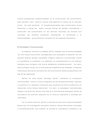 n u e v a s p e r s p e c t iv a s e p is t e m o ló g ic a s e n la c o n s t r u c c ió n d e l c o n o c im ie n t o ,
p e r o t a m b ié n , p a r a a s o m a r n u e v a s in t e r r o g a n t e s a l c a m p o d e la c ie n c ia s ”
( p . 8 4 ) . E n e s t e p a r t ic u la r la t r a n s d is c ip lin a r ie d a d d e l c o n o c im ie n t o b u s c a
d in a m iz a r a t r a v é s d e r e d e s , n u e v a s f o r m a s d e r e a liz a r in v e s t ig a c ió n y
p r o d u c c ió n d e l c o n o c im ie n t o e n la s c ie n c ia s n a t u r a le s , d e m a n e r a q u e
c o n v e r ja n la s d is t in t a s d is c ip lin a s p o s ib ilit a n d o e l e n t r a m a d o y la
t r a n s v e r s a lid a d d e lo s d is t in t o s c o n t e x t o s e n lo s e s p a c io s e d u c a t iv o s .
E l P a r a d i g m a T r a n s c o m p l e j o
A l r e s p e c t o , S c h a v in o y V ille g a s ( 2 0 1 0 ) , s e ñ a la n q u e la t r a n s c o m p le jid a d
“ e s u n a n u e v a c o s m o v is ió n p a r a d ig m á t ic a q u e p r o p u g n a la a d o p c ió n d e u n a
p o s ic ió n a b ie r t a , f le x ib le , in a c a b a d a , in t e g r a l, s is t é m ic a y m u lt iv a r ia d a , d o n d e
lo c u a n t it a t iv o , lo c u a lit a t iv o y lo d ia lé c t ic o s e c o m p le m e n t a n e n u n a r e la c ió n
s in é r g ic a q u e c o n f ig u r a u n a m a t r iz e p is t é m ic a m u lt id im e n s io n a l” . E s d e c ir ,
d ic h o e n f o q u e r o m p e c o n la d is c r e p a n c ia e x is t e n t e e n t r e m é t o d o s , u n if ic a n d o
c r it e r io s q u e f a v o r e c e n la p r o d u c c ió n d e c o n o c im ie n t o d e s d e p e r s p e c t iv a s m á s
a llá d e la s h a b it u a le s .
D e n t r o d e e s t a ó p t ic a , B u it r a g o ( 2 0 1 5 ) , c o n s id e r a la c o n c e p c ió n
t r a n s c o m p le ja “ c o m o u n m a r c o in t e g r a d o r d e la s p e r s p e c t iv a s é t ic a , c o g n it iv a
y c o n a t iv a e n u n e s q u e m a r e t r o a c t iv o q u e s e g e n e r a d e f o r m a d in á m ic a e n la
in t e r a c c ió n e n t r e d ic h o s e le m e n t o s ” . E s d e c ir , e l p a r a d ig m a t r a n s c o m p le jo
s u g ie r e u n a f o r m a d e p e n s a r m á s a llá d e lo f o r m a lm e n t e p la n t e a d o d o n d e s e
c o n c a t e n a n lo s d iv e r s o s a s p e c t o s d e u n e n t o r n o c a m b ia n t e y c o m p le jo p o r
n a t u r a le z a .
P o r s u p a r t e S c h a v in o ( 2 0 1 2 ) , a l a b o r d a r e l t e m a d e la t r a n s c o m p le jid a d
a p o r t a q u e “ la in v e s t ig a c ió n e d u c a t iv a r e c la m a n u e v a s a lt e r n a t iv a s c o m p le ja s
y t r a n s d is c ip lin a r ia s , q u e s u p e r e n la d ic o t o m í a c u a n t it a t iv a / c u a lit a t iv a y s e
 