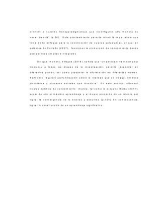 o r ie n t e n a v is io n e s t r a n s p a r a d ig m a t ic a s q u e r e c o n f ig u r e n o t r a m a n e r a d e
h a c e r c ie n c ia ” ( p . 3 6 ) . E s t e p la n t e a m ie n t o p e r m it e in f e r ir la im p o r t a n c ia q u e
t ie n e d ic h o e n f o q u e p a r a la c o n s t r u c c ió n d e n u e v o s p a r a d ig m a s , e l c u a l e n
p a la b r a s d e E s t r a ñ o ( 2 0 0 7 ) , f a v o r e c e n la p r o d u c c ió n d e c o n o c im ie n t o d e s d e
p e r s p e c t iv a s a m p lia s e in t e g r a le s .
D e ig u a l m a n e r a , V ille g a s ( 2 0 1 6 ) , s e ñ a la q u e “ u n a b o r d a je t r a n s c o m p le jo
in v o lu c r a a t o d a s la s e t a p a s d e la in v e s t ig a c ió n ; p e r m it e r e s p o n d e r e n
d if e r e n t e s p la n o s , a s í c o m o p r e s e n t a r la in f o r m a c ió n e n d if e r e n t e s n iv e le s .
A s im is m o r e q u ie r e p r o f u n d iz a c ió n s o b r e la r e a lid a d q u e s e in d a g a , á m b it o s
v in c u la d o s y p r o c e s o s s o c ia le s q u e in v o lu c r a ” . E n e s t e s e n t id o , a lc a n z a r
n iv e le s ó p t im o s d e c o n o c im ie n t o im p lic a , t a l c o m o lo p r o p o n e B a lz a ( 2 0 1 1 ) ,
s a c a r d e e llo e l m á x im o a p r e n d iz a je y e l m a y o r p r o v e c h o e n u n in t e n t o p o r
lo g r a r la c o n v e r g e n c ia d e lo d iv e r s o y d e s u n id o ( p . 1 2 4 ) . E n c o n s e c u e n c ia ,
lo g r a r la c o n s t r u c c ió n d e u n a p r e n d iz a je s ig n if ic a t iv o .
 