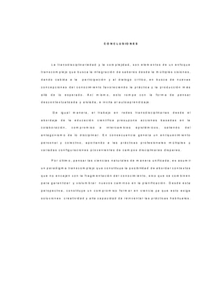 C O N C L U S I O N E S
L a t r a n s d is c ip lin a r ie d a d y la c o m p le jid a d , s o n e le m e n t o s d e u n e n f o q u e
t r a n s c o m p le jo q u e b u s c a la in t e g r a c ió n d e s a b e r e s d e s d e la m ú lt ip le s v is io n e s ,
d a n d o c a b id a a la p a r t ic ip a c ió n y a l d ia lo g o c r í t ic o , e n b u s c a d e n u e v a s
c o n c e p c io n e s d e l c o n o c im ie n t o f a v o r e c ie n d o la p r á c t ic a y la p r o d u c c ió n m á s
a llá d e lo e s p e r a d o . A s í m is m o , e s t o r o m p e c o n la f o r m a d e p e n s a r
d e s c o n t e x t u a liz a d a y a is la d a , e in v it a a l a u t o a p r e n d iz a je .
D e ig u a l m a n e r a , e l t r a b a jo e n r e d e s t r a n s d is c ip lin a r ia s d e s d e e l
a b o r d a je d e la e d u c a c ió n c ie n t í f ic a p r e s u p o n e a c c io n e s b a s a d a s e n la
c o la b o r a c ió n , c o m p r o m is o e in t e r c a m b io s e p is t é m ic o s , s a lie n d o d e l
a n t a g o n is m o d e lo d is c ip lin a r . E n c o n s e c u e n c ia g e n e r a u n e n r iq u e c im ie n t o
p e r s o n a l y c o le c t iv o , a p o r t a n d o a la s p r á c t ic a s p r o f e s io n a le s m ú lt ip le s y
v a r ia d a s c o n f ig u r a c io n e s p r o v e n ie n t e s d e c a m p o s d is c ip lin a r e s d is p a r e s .
P o r ú lt im o , p e n s a r la s c ie n c ia s n a t u r a le s d e m a n e r a u n if ic a d a , e s a s u m ir
u n p a r a d ig m a t r a n s c o m p le jo q u e c o n s t it u y e la p o s ib ilid a d d e a b o r d a r c o n t e x t o s
q u e n o e n c a je n c o n la f r a g m e n t a c ió n d e l c o n o c im ie n t o , s in o q u e s e c o m b in e n
p a r a g a r a n t iz a r y v is lu m b r a r n u e v o s c a m in o s e n la p la n if ic a c ió n . D e s d e e s t a
p e r s p e c t iv a , c o n s t it u y e u n c o m p r o m is o f o r m a r e n c ie n c ia y a q u e e s t o e x ig e
s o lu c io n e s c r e a t iv id a d y a lt a c a p a c id a d d e r e in v e n t a r la s p r á c t ic a s h a b it u a le s .
 