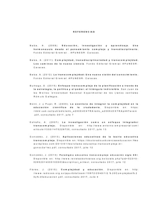 R E F E R E N C I A S
B a lz a , A . ( 2 0 0 8 ) . E d u c a c i ó n , i n v e s t i g a c i ó n y a p r e n d i z a j e . U n a
h e r m e n e u s i s d e s d e e l p e n s a m i e n t o c o m p l e j o y t r a n s d i s c i p l i n a r io .
F o n d o E d it o r ia l G r e m ia l. . A P U N E S R : C a r a c a s .
B a lz a , A . ( 2 0 1 1 ) . C o m p l e j i d a d , t r a n s d i s c i p l i n a r i e d a d y t r a n s c o m p l e j i d a d .
L o s c a m i n o s d e l a n u e v a c i e n c i a . F o n d o E d it o r ia l G r e m ia l. A P U N E S R :
C a r a c a s .
B a lz a , A . ( 2 0 1 2 ) . L a t r a n s c o m p l e j i d a d : U n a n u e v a v i s i ó n d e l c o n o c i m i e n t o .
F o n d o E d it o r ia l G r e m ia l. A P U N E S R : C a r a c a s .
B u it r a g o , G . ( 2 0 1 5 ) . E n f o q u e t r a n s c o m p l e j o d e l a p l a n i f i c a c i ó n a t r a v é s d e
l a e s t r a t e g i a , l a p o l í t i c a y e l p o d e r : e l t r i á n g u l o i n d i v i s i b l e . S a n J u a n d e
lo s M o r r o s : U n iv e r s id a d N a c io n a l E x p e r im e n t a l d e lo s L la n o s c e n t r a le s
R ó m u lo G a lle g o s .
B o n il, J . y P u jo l, R . ( 2 0 0 5 ) . L a a v e n t u r a d e i n t e g r a r l a c o m p l e j i d a d e n l a
e d u c a c i ó n c i e n t í f i c a d e l a c i u d a d a n í a . D is p o n ib le e n : h t t p s :
/ / d d d . u a b . c a t / p u b / e d lc / e d lc _ a 2 0 0 5 n E X T R A / e d lc _ a 2 0 0 5 n E X T R A p 4 9 7 a v e in
. p d f , c o n s u lt a d o 2 0 1 7 , ju lio 7
E s t r a ñ o , A . ( 2 0 0 7 ) . L a i n v e s t i g a c i ó n c o m o u n e n f o q u e i n t e g r a d o r
t r a n s c o m p l e j o . D is p o n ib le e n : h t t p : / / w w w . e n t o r n o - e m p r e s a r ia l. c o m /
a r t ic u lo / 1 3 3 2 / 1 4 7 0 2 2 9 7 3 0 , c o n s u lt a d o 2 0 1 7 , ju lio 1 3
G o n z á le z , J . ( 2 0 1 3 ) . A p l i c a c i o n e s e d u c a t i v a s d e l a t e o r í a e d u c a t i v a
t r a n s c o m p l e j a . D is p o n ib le e n : h t t p s : / / d o c t o r a d o u s b c ie n c ia s e d u c a c io n . f ile s
w o r d p r e s s . c o m / 2 0 1 3 / 0 1 / t e o r c 3 a d a - e d u c a t iv a - t r a n s c o m p le ja - d r -
g o n z c 3 a 1 le z . p d f , c o n s u lt a d o 2 0 1 7 , ju lio 1 2
G o n z á le z , J . ( 2 0 1 4 ) . P a r a d i g m a e d u c a t i v o t r a n s c o m p l e j o e d u c a c i ó n s i g l o X X I .
D is p o n ib le e n : h t t p : / / w w w . r e v is t a s b o liv ia n a s . o r g . b o / s c ie lo . p h p ? p id = S 2 3 1 0 -
0 2 6 5 2 0 1 4 0 0 0 1 0 0 0 0 3 & s c r ip t = s c i_ a r t t e x t , c o n s u lt a d o 2 0 1 7 , ju lio 1 2
F lo r e s , J . ( 2 0 1 5 ) . C o m p l e j i d a d y e d u c a c i ó n . D is p o n ib le e n : h t t p :
/ / w w w . r e d ic c e s . o r g . s v / js p u i/ b it s t r e a m / 1 0 9 7 2 / 2 0 4 8 / 1 / 2 . % 2 0 C o m p le jid a d % 2
0 y % 2 0 e d u c a c io n . p d f , c o n s u lt a d o 2 0 1 7 , J u lio 4
 