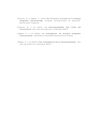 S c h a v in o , N . y V ille g a s , C . ( 2 0 1 0 ) . D e l a t e o r í a a l a p r a x i s e n e l e n f o q u e
i n t e g r a d o r t r a n s c o m p l e j o . C o n g r e s o ib e r o a m e r ic a n o d e e d u c a c ió n .
B u e n o s a ir e s : A r g e n t in a .
S c h a v in o , N . y c o l ( 2 0 1 2 ) . L a t r a n s c o m p l e j i d a d : U n a v i s i ó n d e l
c o n o c i m i e n t o . S a n J u a n d e lo s M o r r o s , V e n e z u e la : R E D I T
V ille g a s , C . y c o l ( 2 0 0 6 ) . L a i n v e s t i g a c i ó n : U n E n f o q u e I n t e g r a d o r
T r a n s c o m p l e j o . V e n e z u e la : U n iv e r s id a d B ic e n t e n a r ia d e A r a g u a .
V ille g a s , C . y c o l ( 2 0 1 6 ) . V í a s i n v e s t i g a t i v a s d e l a t r a n s c o m p l e j i d a d . S a n
J u a n d e lo s M o r r o s , V e n e z u e la : R E D I T
 