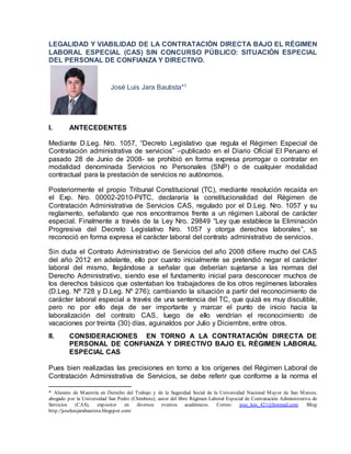 LEGALIDAD Y VIABILIDAD DE LA CONTRATACIÓN DIRECTA BAJO EL RÉGIMEN
LABORAL ESPECIAL (CAS) SIN CONCURSO PÚBLICO: SITUACIÓN ESPECIAL
DEL PERSONAL DE CONFIANZA Y DIRECTIVO.
José Luis Jara Bautista*1
I. ANTECEDENTES
Mediante D.Leg. Nro. 1057, “Decreto Legislativo que regula el Régimen Especial de
Contratación administrativa de servicios” –publicado en el Diario Oficial El Peruano el
pasado 28 de Junio de 2008- se prohibió en forma expresa prorrogar o contratar en
modalidad denominada Servicios no Personales (SNP) o de cualquier modalidad
contractual para la prestación de servicios no autónomos.
Posteriormente el propio Tribunal Constitucional (TC), mediante resolución recaída en
el Exp. Nro. 00002-2010-PI/TC, declararía la constitucionalidad del Régimen de
Contratación Administrativa de Servicios CAS, regulado por el D.Leg. Nro. 1057 y su
reglamento, señalando que nos encontramos frente a un régimen Laboral de carácter
especial. Finalmente a través de la Ley Nro. 29849 “Ley que establece la Eliminación
Progresiva del Decreto Legislativo Nro. 1057 y otorga derechos laborales”, se
reconoció en forma expresa el carácter laboral del contrato administrativo de servicios.
Sin duda el Contrato Administrativo de Servicios del año 2008 difiere mucho del CAS
del año 2012 en adelante, ello por cuanto inicialmente se pretendió negar el carácter
laboral del mismo, llegándose a señalar que deberían sujetarse a las normas del
Derecho Administrativo, siendo ese el fundamento inicial para desconocer muchos de
los derechos básicos que ostentaban los trabajadores de los otros regímenes laborales
(D.Leg. Nº 728 y D.Leg. Nº 276); cambiando la situación a partir del reconocimiento de
carácter laboral especial a través de una sentencia del TC, que quizá es muy discutible,
pero no por ello deja de ser importante y marcar el punto de inicio hacia la
laboralización del contrato CAS, luego de ello vendrían el reconocimiento de
vacaciones por treinta (30) días, aguinaldos por Julio y Diciembre, entre otros.
II. CONSIDERACIONES EN TORNO A LA CONTRATACIÓN DIRECTA DE
PERSONAL DE CONFIANZA Y DIRECTIVO BAJO EL RÉGIMEN LABORAL
ESPECIAL CAS
Pues bien realizadas las precisiones en torno a los orígenes del Régimen Laboral de
Contratación Administrativa de Servicios, se debe referir que conforme a la norma el
* Alumno de Maestría en Derecho del Trabajo y de la Seguridad Social de la Universidad Nacional Mayor de San Marcos,
abogado por la Universidad San Pedro (Chimbote), autor del libro Régimen Laboral Especial de Contratación Administrativa de
Servicios (CAS), expositor en diversos eventos académicos. Correo: jose_luis_421@hotmail.com. Blog:
http://joseluisjarabautista.blogspot.com/
 