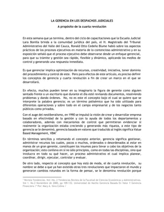 LA GERENCIA EN LOS DESPACHOS JUDICIALES
A propósito de la cuarta revolución
En esta semana que ya termina, dentro del ciclo de capacitaciones que la Escuela Judicial
Lara Bonilla brinda a la comunidad jurídica del país, el H. Magistrado del Tribunal
Administrativo del Valle del Cauca, Ronald Otto Cedeño Blume habló sobre los aspectos
prácticos de los procesos ejecutivos en materia de lo contencioso administrativo y en su
exposición señaló que el proceso ejecutivo debe observarse desde un enfoque gerencial,
para que su trámite y gestión sea rápido, flexible y dinámico, aplicando los medios de
control y generando una respuesta inmediata.
Es que gerenciar implica optimización de recursos, creatividad, iniciativa, tener dominio
del procedimiento y control de este. Pero para efectos de este artículo, es preciso definir
los conceptos de gerencia y cuarta revolución a fin de crear un marco en el que se
desarrollará.
En efecto, muchos pueden tener en su imaginario la figura de gerente como alguien
sentado frente a un escritorio que durante el día esté revisando documentos, resolviendo
problemas y dando órdenes. No, no es este el concepto bajo el cual se quiere que se
interprete la palabra gerencia; es un término polisémico que ha sido utilizado para
diferentes operaciones y sobre todo en el campo empresarial y de los negocios tanto
públicos como privados.
Con el auge del neoliberalismo, en 1990 se impulsó la visión de crear y desarrollar empresa
basado en efectividad de la gestión y con la ayuda de todos los departamentos y
colaboradores, además con mecanismos de control que permitieran evidenciar si
realmente la organización estaba creciendo y generando más riqueza, a este tipo de
gerencia se le denominó, gerencia basada en valores que traducido al inglés significa Value
Based Management, VBM1
En términos sencillos y retomando el concepto anterior, gerencia significa gestionar,
administrar recursos los cuales, pocos o muchos, ordenados o desordenados al estar en
manos de un gran gerente, constituyen los insumos para llevar a cabo los objetivos de la
organización; esto conlleva en sí no sólo principios, como en todas las disciplinas, sino que
involucra en todo su qué hacer, un proceso administrativo el cual implica planear,
coordinar, dirigir, ejecutar, controlar y evaluar.
De otro lado, respecto al concepto que hoy está de moda, el de cuarta revolución, su
nombre se debe a que ya han existido otras tres revoluciones que impactaron el mundo y
generaron cambios rotundos en la forma de pensar, se le denomina revolución porque
1
Revista Tendencias. Vol I No. 2 Tendencias Revista de la Facultad de Ciencias Económicas y Administrativas.
Vol 1. No.2 Noviembre de 2000, pp 109-132. Universidad de Nariño Gerencia Basada En Valor Y Gerencia
Financiera /* Por: Mary A. Vera Colina /
 