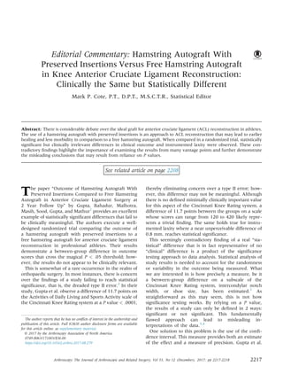 Editorial Commentary: Hamstring Autograft With
Preserved Insertions Versus Free Hamstring Autograft
in Knee Anterior Cruciate Ligament Reconstruction:
Clinically the Same but Statistically Different
Mark P. Cote, P.T., D.P.T., M.S.C.T.R., Statistical Editor
Abstract: There is considerable debate over the ideal graft for anterior cruciate ligament (ACL) reconstruction in athletes.
The use of a hamstring autograft with preserved insertions is an approach to ACL reconstruction that may lead to earlier
healing and less morbidity in comparison to a free hamstring autograft. When compared in a randomized trial, statistically
signiﬁcant but clinically irrelevant differences in clinical outcome and instrumented laxity were observed. These con-
tradictory ﬁndings highlight the importance of examining the results from many vantage points and further demonstrate
the misleading conclusions that may result from reliance on P values.
See related article on page 2208
The paper “Outcome of Hamstring Autograft With
Preserved Insertions Compared to Free Hamstring
Autograft in Anterior Cruciate Ligament Surgery at
2 Year Follow Up” by Gupta, Bahadur, Malhotra,
Masih, Sood, Gupta, and Mathur1
provides an excellent
example of statistically signiﬁcant differences that fail to
be clinically meaningful. The authors execute a well-
designed randomized trial comparing the outcome of
a hamstring autograft with preserved insertions to a
free hamstring autograft for anterior cruciate ligament
reconstruction in professional athletes. Their results
demonstrate a between-group difference in outcome
scores that cross the magical P < .05 threshold; how-
ever, the results do not appear to be clinically relevant.
This is somewhat of a rare occurrence in the realm of
orthopaedic surgery. In most instances, there is concern
over the ﬁndings of a study failing to reach statistical
signiﬁcance, that is, the dreaded type II error.2
In their
study, Gupta et al. observe a difference of 11.7 points on
the Activities of Daily Living and Sports Activity scale of
the Cincinnati Knee Rating system at a P value < .0001,
thereby eliminating concern over a type II error; how-
ever, this difference may not be meaningful. Although
there is no deﬁned minimally clinically important value
for this aspect of the Cincinnati Knee Rating system, a
difference of 11.7 points between the groups on a scale
whose scores can range from 120 to 420 likely repre-
sents a trivial ﬁnding. The same holds true for instru-
mented laxity where a near unperceivable difference of
0.8 mm. reaches statistical signiﬁcance.
This seemingly contradictory ﬁnding of a real “sta-
tistical” difference that is in fact representative of no
“clinical” difference is a product of the signiﬁcance
testing approach to data analysis. Statistical analysis of
study results is needed to account for the randomness
or variability in the outcome being measured. What
we are interested in is how precisely a measure, be it
a between-group difference on a subscale of the
Cincinnati Knee Rating system, intercondylar notch
width, or shoe size, has been estimated.3
As
straightforward as this may seem, this is not how
signiﬁcance testing works. By relying on a P value,
the results of a study can only be deﬁned in 2 ways:
signiﬁcant or not signiﬁcant. This fundamentally
ﬂawed approach can lead to misleading in-
terpretations of the data.3,4
One solution to this problem is the use of the conﬁ-
dence interval. This measure provides both an estimate
of the effect and a measure of precision. Gupta et al.
The author reports that he has no conﬂicts of interest in the authorship and
publication of this article. Full ICMJE author disclosure forms are available
for this article online, as supplementary material.
Ó 2017 by the Arthroscopy Association of North America
0749-8063/171003/$36.00
https://doi.org/10.1016/j.arthro.2017.08.279
Arthroscopy: The Journal of Arthroscopic and Related Surgery, Vol 33, No 12 (December), 2017: pp 2217-2218 2217
 