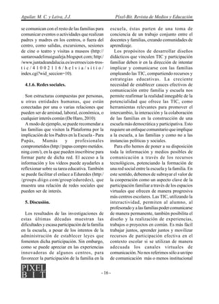 Aguilar, M. C. y Leiva, J.J.                            Píxel-Bit. Revista de Medios y Educación

se comunican con el resto de las familias para      escuela, éstas parten de una toma de
comunicar eventos o actividades que realizan        conciencia de un trabajo conjunto entre el
padres y madres en los centros, o fuera del         docentes y familias, creando comunidades de
centro, como salidas, excursiones, sesiones         aprendizaje.
de cine o teatro y visitas a museos (http://           Los propósitos de desarrollar diseños
santarosadelimaigualeja.blogspot.com; http:/        didácticos que vinculen TIC y participación
/www.juntadeandalucia.es/averroes/cen-tros-         familiar deben ir en la dirección de intentar
tic/41002116/helvia/sitio/                          implicar y comunicarse con las familias
index.cgi?wid_seccion=10).                          empleando las TIC, compartiendo recursos y
                                                    estrategias educativas. La creciente
  4.1.6. Redes sociales.                            necesidad de establecer cauces efectivos de
                                                    comunicación entre familia y escuela nos
  Son estructuras compuestas por personas,          permite reafirmar la realidad innegable de la
u otras entidades humanas, que están                potencialidad que ofrece las TIC, como
conectadas por una o varias relaciones que          herramientas relevantes para promover el
pueden ser de amistad, laboral, económica, o        intercambio, la interacción y la colaboración
cualquier interés común (De Haro, 2010).            de las familias en la construcción de una
  A modo de ejemplo, se puede recomendar a          escuela más democrática y participativa. Esto
las familias que visiten la Plataforma por la       requiere un enfoque comunitario que implique
implicación de los Padres en la Escuela - Para      a la escuela, a las familias y como no a las
Papás,      Mamás         y    profesionales        instancias políticas y sociales.
comprometidos (http://papas compro metidos.            Para ello hemos de poner a su disposición
ning.com/), en la que pueden inscribirse para       toda la información y medios posibles de
formar parte de dicha red. El acceso a la           comunicación a través de los recursos
información y los vídeos puede ayudarles a          tecnológicos, potenciando la formación de
reflexionar sobre su tarea educativa. También       una red social entre la escuela y la familia. En
se puede facilitar el enlace a Eduredes (http:/     este sentido, debemos de subrayar el valor de
/groups.diigo.com/group/eduredes), que              la cooperación como un aspecto clave de la
muestra una relación de redes sociales que          participación familiar a través de los espacios
pueden ser de interés.                              virtuales que ofrecen de manera progresiva
                                                    más centros escolares. Las TIC, utilizando la
  5. Discusión.                                     interactividad, permiten al alumno, al
                                                    profesorado y a las familias poder comunicarse
  Los resultados de las investigaciones de          de manera permanente, también posibilita el
estas últimas décadas muestran las                  diseño y la realización de experiencias,
dificultades y escasa participación de la familia   trabajos o proyectos en común. Es más fácil
en la escuela, a pesar de los intentos de la        trabajar juntos, aprender juntos y movilizar
administración de establecer leyes que              recursos de participación efectiva en el
fomenten dicha participación. Sin embargo,          contexto escolar si se utilizan de manera
como se puede apreciar en las experiencias          adecuada los canales virtuales de
innovadoras de algunos centros, para                comunicación. No nos referimos sólo a un tipo
favorecer la participación de la familia en la      de comunicación más o menos institucional


                                               - 16 -
 