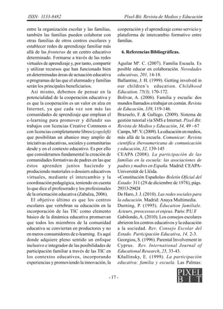 ISSN: 1133-8482                                         Píxel-Bit. Revista de Medios y Educación

entre la organización escolar y las familias,      cooperación y el aprendizaje como servicio y
también las familias pueden colaborar con          plataforma de intercambio formativo entre
otras familias de otros centros escolares y        familias.
establecer redes de aprendizaje familiar más
allá de las fronteras de un centro educativo           6. Referencias Bibliográficas.
determinado. Formarse a través de las redes
virtuales de aprendizaje y, por tanto, compartir   Aguilar Mª. C. (2007). Familia Escuela. Es
y utilizar recursos que han funcionado bien        posible educar en colaboración. Novedades
en determinadas áreas de actuación educativa       educativas, 201, 14-18.
o programas de las que el alumnado y familias      Ballantine, J. H. (1999). Getting involved in
serán los principales beneficiarios.               our children’s education. Childhood
   Así mismo, debemos de pensar en la              Education, 75(3), 170-172.
potencialidad de la cooperación educativa y        Bolívar, A. (2006). Familia y escuela: dos
es que la cooperación es un valor en alza en       mundos llamados a trabajar en común. Revista
Internet, ya que cada vez son más las              de Educación, 339, 119-146.
comunidades de aprendizaje que emplean el          Brazuelo, F. & Gallego. (2009). Sistema de
e-learning para promover y difundir sus            gestión tutorial vía SMS e Internet. Píxel-Bit.
trabajos con licencias Creative Commons o          Revista de Medios y Educación, 34, 49 - 67
con licencias completamente libres (copyleft)      Camps, Mª. V. (2009). La educación en medios,
que posibilitan un abanico muy amplio de           más allá de la escuela. Comunicar: Revista
iniciativas educativas, sociales y comunitarias    científica iberoamericana de comunicación
desde y en el contexto educativo. Es por ello      y educación, 32, 139-145
que consideramos fundamental la creación de        CEAPA (2008). La participación de las
comunidades formativas de padres en las que        familias en la escuela: las asociaciones de
éstos aprenden juntos haciendo y                   padres y madres en España. Madrid: CEAPA-
produciendo materiales o dossiers educativos       Universitát de Lléida.
virtuales, mediante el intercambio y la            «Constitución Española» Boletín Oficial del
coordinación pedagógica, teniendo en cuenta        Estado: 311 (29 de diciembre de 1978), págs.
lo que dice el profesorado y los profesionales     29313-29424
de la orientación educativa (Zabalza, 2006).       De Haro, J. J. (2010). Las redes sociales para
   El objetivo último es que los centros           la educación. Madrid: Anaya Multimedia.
escolares que vertebran su educación en la         Durning, P. (1995). Éducation familiale.
incorporación de las TIC como elemento             Acteurs, preocessus et enjeux. Paris: P.U.F
básico de la dinámica educativa promuevan          Gabilondo, A. (2010). Los consejos escolares
que todos los miembros de la comunidad             abrieron los centros educativos y la educación
educativa se conviertan en productores y no        a la sociedad. Rev. Consejo Escolar del
en meros consumidores de e-learning. Es aquí       Estado. Participación Educativa, 14, 2-3.
donde adquiere pleno sentido un enfoque            Georgiou, S. (1996). Parental Involvement in
inclusivo e integrador de las posibilidades de     Cyprus. Rev. International Journal of
participación familiar a través de las TIC en      Educational Research, 25, 33-43.
los contextos educativos, incorporando             Kñallinsky, E. (1999). La participación
experiencias y promoviendo la innovación, la       educativa: familia y escuela. Las Palmas:


                                              - 17 -
 