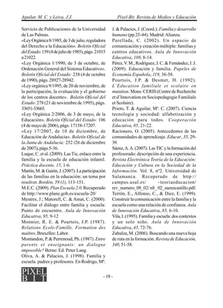 Aguilar, M. C. y Leiva, J.J.                            Píxel-Bit. Revista de Medios y Educación

Servicio de Publicaciones de la Universidad         J. & Palacios, J. (Coord.): Familia y desarrollo
de Las Palmas.                                      humano (pp.25-44). Madrid: Alianza.
«Ley Orgánica 8/1985, de 3 de julio, reguladora     Parellada, C. (2002). Un espacio de
del Derecho a la Educación». Boletín Oficial        comunicación y creación múltiple: familias y
del Estado: 159 (4 de julio de 1985), págs. 21015   centros educativos. Aula de Innovación
a 21022.                                            Educativa, 108, 8-14.
«Ley Orgánica 1/1990, de 3 de octubre, de           Pérez, V. M., Rodríguez, J. C. & Fernández, J. J.
Ordenación General del Sistema Educativo».          (2009). Educación y familia. Papeles de
Boletín Oficial del Estado: 238 (4 de octubre       Economía Española, 119, 36-58.
de 1990), págs. 28927-28942.                        Pourtois, J.P. & Desmet, H. (1992).
«Ley orgánica 9/1995, de 20 de noviembre, de        L’Education familiale et scolaire en
la participación, la evaluación y el gobierno       mutation. Mons: CERIS (Centre de Recherche
de los centros docente». Boletín Oficial del        et d’Innovation en Sociopedagogie Familiale
Estado: 278 (21 de noviembre de 1995), págs.        et Scolaire).
33651-33665.                                        Prieto, T. & Aguilar, Mª. C. (2007). Ciencia
«Ley Orgánica 2/2006, de 3 de mayo, de la           tecnología y sociedad: alfabetización y
Educación». Boletín Oficial del Estado: 106         educación para todos. Cooperación
(4 de mayo de 2006), págs. 17158-17207.             Educativa, 85, 21-22.
«Ley 17/2007, de 10 de diciembre, de                Racionero, O. (2005). Antecedentes de las
Educación de Andalucía». Boletín Oficial de         comunidades de aprendizaje. Educar, 35, 29-
la Junta de Andalucía: 252 (26 de diciembre         39.
de 2007), págs.5-36.                                Sáenz, A. A. (2007). Las TIC y la formación del
Luque, C. et al. (2009). Las Tic, enlace entre la   profesorado: descripción de una experiencia.
familia y la escuela de educación infantil.         Revista Electrónica Teoría de la Educación:
Práctica docente, 15, 1-6.                          Educación y Cultura en la Sociedad de la
Martín, M. & Gairín, J. (2007). La participación    Información. Vol. 8, nº2. Universidad de
de las familias en la educación: un tema por        Salamanca. Recuperado de http://
resolver. Bordón, 59 (1), 113-151.                  campus.usal.es/            ~teoriaeducacion/
M.E.C. (2009). Plan Escuela 2.0. Recuperado         rev_numero_08_02/ n8_ 02_saenzcastillo.pdf.
de http://www.plane.gob.es/escuela-20/              Terrón, E., Alfonso, C., & Diez, E. (1999).
Mestres, J.; Matorell, C. & Amat, C. (2000).        Construir la comunicación entre la familia y la
Facilitar el diálogo entre familia y escuela:       escuela como una relación de confianza. Aula
Punto de encuentro. Aula de Innovación              de Innovación Educativa, 85, 6-10.
Educativa, 95, 9-12                                 Vila, I. (1995). Familia y escuela: dos contextos
Monnier, R. E. & Pourtois, J.P. (1987).             y un solo niño. Aula de Innovación
Relations Ecole-Famille. Formation des              Educativa, 45, 72-76.
maîtres. Bruxelles: Labor.                          Zabalza, M. (2006). Buscando una nueva hoja
Montandon, P. & Perrenoud, Ph. (1987). Entre        de ruta en la formación. Revista de Educación,
parents et enseignants: un dialogue                 340, 51-58.
impossible? Berne: Ed. Peter Lang.
Oliva, A. & Palacios, J. (1998). Familia y
escuela: padres y profesores. En Rodrigo, Mª.


                                               - 18 -
 