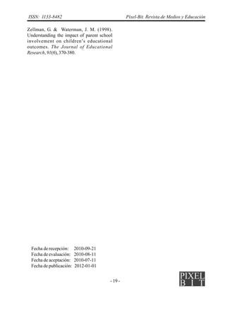 ISSN: 1133-8482                                 Píxel-Bit. Revista de Medios y Educación

Zellman, G. & Waterman, J. M. (1998).
Understanding the impact of parent school
involvement on children’s educational
outcomes. The Journal of Educational
Research, 91(6), 370-380.




 Fecha de recepción:     2010-09-21
 Fecha de evaluación:    2010-08-11
 Fecha de aceptación:    2010-07-11
 Fecha de publicación:   2012-01-01


                                       - 19 -
 