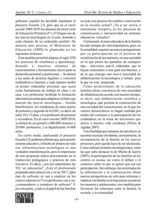 Aguilar, M. C. y Leiva, J.J.                            Píxel-Bit. Revista de Medios y Educación

gobierno español ha decidido implantar el            en todo este proceso de cambio e innovación
proyecto Escuela 2.0, para que en el curso           en la escuela actual? ¿Va a ser activa o
escolar 2009-2010 los alumnos de tercer ciclo        meramente receptiva en los procesos de
de Educación Primaria (5º y 6º) hagan uso de         comunicación e interactividad en entornos
las nuevas tecnologías en el aula, dotando a         educativos virtuales?.
cada alumno de un ordenador portátil. De                Ciertamente, la tarea educadora de la familia
manera más precisa, el Ministerio de                 ha sido siempre de vital importancia, pero, en
Educación (2009) lo planteaba en los                 la actualidad, requiere un mayor protagonismo
siguientes términos:                                 por su participación en el proceso de
   Esta medida permitirá adaptar al siglo XXI        socialización de los menores, en una sociedad
los procesos de enseñanza y aprendizaje,             en la que prima las pantallas de cualquier
dotando a nuestros alumnos de                        tipo… televisión, móvil, ordenador, que se
conocimientos y herramientas claves para su          hayan conectados a una gran red Internet, y
desarrollo personal y profesional… Se dotará         de la que emerge una nueva necesidad de
a las aulas de pizarras digitales y conexión         alfabetización, la tecnológica y virtual, para
inalámbrica a Internet y cada alumno tendrá          la que no está preparada.
su propio ordenador personal, que usará                 Como profesionales de la educación
como herramienta de trabajo en clase y en            tenemos plena conciencia de esta necesidad
casa. Los profesores recibirán la formación          de alfabetización acorde con nuestro tiempo,
adicional necesaria para adaptarse al ritmo que      es decir, una alfabetización científica y
marcan las nuevas tecnologías... Siendo              tecnológica, que permita la construcción de
beneficiarios, los estudiantes de entre quinto       una sociedad del conocimiento, en la que los
de primaria y segundo de la ESO., es decir, de       valores democráticos se hagan realidad por
entre 10 y 13 años, y los profesores de primaria     medio del consenso y la participación de los
y secundaria. En el curso escolar 2009/2010,         ciudadanos en la toma de decisiones que
se dotará de un portátil a 400.000 alumnos y         afecta a nuestra vida cotidiana (Prieto &
20.000 profesores, y se digitalizarán 14.400         Aguilar, 2007).
aulas.                                                  Una finalidad que tratamos de introducir en
   En cierto modo, analizando el proyecto            nuestras escuelas olvidando, normalmente, la
Escuela 2.0, podemos afirmar que, para nuestro       incorporación de la familia en los nuevos
sistema educativo, el hecho de dotarse de toda       proyectos, pero queda lejos de ser alcanzada.
esa infraestructura tecnológica es una               Como indican recientes investigaciones, entre
verdadera transformación, pero lo importante         las que cabe destacar la de Martín & Gairín
de esta propuesta radica precisamente en la          (2007), la participación de las familias en los
traducción pedagógica y práctica de esta             centros es escasa, así como el debate y el
iniciativa. Es decir, ¿son tan importantes las       consenso sobre lo que se quiere que sea esa
TIC en educación? ¿Está el profesorado               participación. Sin embargo, las tecnologías de
preparado para educar con y en las TIC? ¿Qué         la información y la comunicación abren
tipo de software se van a emplear en los             nuevas perspectivas no sólo para informar e
centros educativos? Los profesores van a ser,        implicar a la familia en la trayectoria escolar de
¿consumidores o creadores de software? Y,            los menores y adolescentes, sino también para
por otra parte, ¿cuál es el papel de las familias    favorecer las relaciones entre la familia, la
                                                     escuela, y la comunidad.
                                               -8-
 