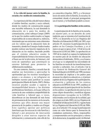 ISSN: 1133-8482                                         Píxel-Bit. Revista de Medios y Educación

  2. La vida del menor entre la familia, la         ya conocidos (Aguilar, 2007), y a favorecer
escuela y los medios de comunicación.               nexos de unión entre la familia, la escuela y la
                                                    comunidad, donde el principal protagonista
   La experiencia del día a día del menor abarca    sea el menor, y la finalidad ayudarle a crecer.
el ámbito familiar, escolar y socio cultural,
donde los medios de comunicación juegan               3. La participación familiar en los centros.
una increíble influencia, la cual demanda la
educación en y para los medios de                      La participación de la familia en la escuela,
comunicación, como subraya Camps (2009)             en nuestro país, es un derecho de corta
en la que los medios audiovisuales se hagan         tradición, que se remonta a la Constitución de
responsables de su tarea educativa, indirecta,      1978 y se desarrolla en la Ley Orgánica del
intentando que sus emisiones sean coherentes        Derecho a la Educación (LODE), de 1985, cuyo
con los valores que la educación trata de           artículo 29, reconoce la participación de los
transmitir y donde los Consejos Audiovisuales       padres en los Consejos Escolares, y es el
pueden realizar una función impulsora de la         marco en que se apoya el art. 118 de la Ley de
educación en los medios, haciendo posible           Educación (LOE) de 2006. La aprobación en
que el sistema educativo asuma la                   1985 de la citada Ley supuso la implantación
responsabilidad de formar a los menores para        en nuestro país de un modelo de educación
el buen uso de la televisión, de Internet y del     democrático (Gabilondo, 2010), y es el marco
resto de «pantallas» que constituyen su             en el que se va adaptando las necesidades de
entorno habitual para promover la                   las familias en razón de las transformaciones
alfabetización mediática.                           sociales y culturales. Así, el artículo 2 de la
   En este contexto, familia y escuela han de       Ley General de Ordenación General del
ampliar sus horizontes y aprovechar la              Sistema Educativo (LOGSE), de 1990, reconoce
oportunidad que los recursos tecnológicos           la necesidad de implicar a los padres para
ponen a su alcance, y no refugiarse en              alcanzar los objetivos educativos, y el primer
múltiples razones para justificar su escasa         capítulo de la Ley Orgánica de la participación,
participación (Martín & Gairín, 2007). Dichos       evaluación y gobierno de los centros
recursos pueden ayudar a superar la                 educativos (LOPEGCE) de 1995, establece el
incompatibilidad horaria y las distintas            referente para la participación de las familias
problemáticas familiares, en la que influye la      en los centros. La aprobación de esta Ley tuvo
carencia de una verdadera compatibilidad de         como objeto desarrollar y modificar algunas
vida familiar y laboral que, a veces,               disposiciones recogidas en la LOGSE,
desembocan en una demanda de más horas              relacionadas con la mejora de la calidad, que
de permanencia de los menores en la escuela,        dio origen en el año 2002 a la Ley Orgánica de
mientras que ellos desean una mayor                 Calidad de la Educación (LOCE), vigente hasta
presencia de los padres y madres en el hogar.       la Ley Orgánica de Educación (LOE) de 2006,
Esto significa apostar por políticas                que, en el artículo 118, recoge la participación
familiares que favorezcan la vida familiar y        como un valor básico para la formación de
laboral y por proyectos de innovación               ciudadanos autónomos, libres, responsables
dirigidos a crear nuevos espacios de                y comprometidos con los principios y valores
información y comunicación, más allá de los         de la democracia, la equidad social y la libertad.


                                              -9-
 