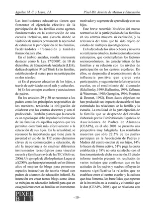 Aguilar, M. C. y Leiva, J.J.                             Píxel-Bit. Revista de Medios y Educación

Las instituciones educativas tienen que              motivador y sugerente de aprendizaje con sus
fomentar el ejercicio efectivo de la                 hijos.
participación de las familias como agentes              Este breve recorrido histórico del marco
fundamentales en la construcción de una              normativo de la participación de las familias
escuela inclusiva, una escuela donde se              en los centros muestra su evolución, y la
visibilice de manera permanente la necesidad         relevancia del tema que ha sido objeto de
de estimular la participación de las familias,       estudio de múltiples investigaciones.
facilitándoles información y también                    En la década de los años ochenta y noventa
formación para ello.                                 se realizaron estudios, tanto nacionales como
   En el ámbito andaluz, resulta interesante         extranjeros, que contemplaban los factores
destacar como la Ley 17/20007, de 10 de              socioeconómicos, las características de las
diciembre, de Educación de Andalucía (LEA),          familias y su relación con los niveles de
dedica el capítulo IV del Título I a las familias,   participación en los centros escolares. De
estableciendo el marco para su participación         ellos, se desprendía el reconocimiento de la
en dos niveles:                                      influencia positiva que ejerce esta
   a) En el proceso educativo de los hijos, a        participación, y seguimiento de la trayectoria
través de actividades en el aula y culturales.       escolar, en el rendimiento del alumnado
   b) En los consejos escolares y asociaciones       (Kñallinsky, 1999; Ballantine, 1999; Zellman
de padres.                                           & Waterman, 1998; Georgiou, 1996; Pourtois
   En los artículos 29 y 30 se reconoce a los        & Desmet, 1992). Estos datos objetivos no
padres como los principales responsables de          han producido un impacto destacable ni han
los menores, teniendo la obligación de               estimulado las relaciones de la familia y la
colaborar con los centros docentes y con el          escuela. La realidad de la participación de
profesorado. También plantea que la escuela          la familia que se desprende del estudio
es un espacio que debe impulsar la formación         elaborado por la Confederación Española de
de las familias en aquellos aspectos que les         Asociaciones de Padres de Alumnos
permitan contribuir más efectivamente a la           (CEAPA), en el año 2008 no presenta una
educación de sus hijos. En la actualidad, se         perspectiva muy halagüeña. Los resultados
reconoce la importancia que tiene para la            muestran que sólo 22.5% de los padres
juventud el uso de las TIC como elementos            participan en la Asociación de Padres y
claves de su comunicación y educación, de            Madres del centro escolar de sus hijos, 14%
ahí la importancia de emplear diferentes             lo hacen de forma activa, 51% paga la cuota
instrumentos tecnológicos para vincular              establecida y 38% no está satisfecho con el
escuela y familia a través de las TIC (Bolívar,      funcionamiento de dicha asociación. El citado
2006). Un ejemplo de ello lo plantean Luque et       informe también presenta los resultados de
al (2009), que han experimentado en los últimos      varios trabajos que confirman que en las
años el empleo de blogs para promover                actitudes de los padres y madres influyen de
espacios interactivos de tutoría virtual con         manera significativa la relación que se
padres de alumnos de educación infantil. Su          establece entre el centro escolar y la cultura
intención era crear tantos blogs como áreas          que ésta fomenta, los beneficios que esperan
se trabajan en educación infantil para que en        de la inversión en la escuela y el sentido que
casa pudieran tener las familias un instrumento      le dan (CEAPA, 2008), que se relaciona con


                                                - 10 -
 