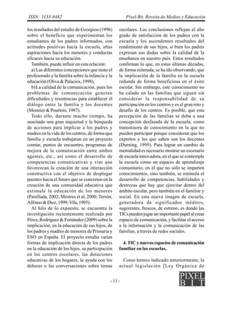ISSN: 1133-8482                                       Píxel-Bit. Revista de Medios y Educación

los resultados del estudio de Georgiou (1996)     escolares. Las conclusiones reflejan el alto
sobre el beneficio que experimentan los           grado de satisfacción de los padres con la
estudiantes de los padres informados, con         escuela y los ascendentes resultados del
actitudes positivas hacia la escuela, altas       rendimiento de sus hijos, si bien los padres
aspiraciones hacia los menores y conductas        expresan sus dudas sobre la calidad de la
eficaces hacia su educación.                      enseñanza en nuestro país. Estos resultados
  También, puede influir en esta relación:        confirman lo que, en estas últimas décadas,
  a) Las diferentes concepciones que tiene el     de forma reiterada, se ha ido observando, que
profesorado y la familia sobre la infancia y la   la implicación de la familia en la escuela
educación (Oliva & Palacios, 1998),               redunda de forma beneficiosa en el éxito
  b) La calidad de la comunicación, pues los      escolar. Sin embargo, este conocimiento no
problemas de comunicación generan                 ha calado en las familias que siguen sin
dificultades y resistencias para establecer el    considerar la responsabilidad de su
diálogo entre la familia y los docentes           participación en los centros y es el gran reto y
(Monnier & Pourtois, 1987).                       desafío de los centros. Es posible, que esta
  Todo ello, durante mucho tiempo, ha             percepción de las familias se deba a una
suscitado una gran inquietud y la búsqueda        concepción desfasada de la escuela, como
de acciones para implicar a los padres y          transmisora de conocimiento en la que no
madres en la vida de los centros, de forma que    pueden participar porque consideran que los
familia y escuela trabajaran en un proyecto       expertos y los que saben son los docentes
común, puntos de encuentro, programas de          (Durning, 1995). Para lograr un cambio de
mejora de la comunicación entre ambos             mentalidad es necesario mostrar un escenario
agentes, etc., así como el desarrollo de          de escuela innovadora, en el que se contemple
competencias comunicativas y vías que             la escuela como un espacio de aprendizaje
favorezcan la creación de una interacción         comunitario, en el que no sólo se imparten
constructiva con el objetivo de desplegar         conocimientos, sino también, se estimula el
puentes hacia el futuro que se concreten en la    desarrollo de competencias, habilidades y
creación de una comunidad educativa que           destrezas que hay que ejercitar dentro del
estimule la educación de los menores              ámbito escolar, pero también en el familiar y
(Parellada, 2002; Mestres et al, 2000; Terrón,    social. En esta nueva imagen de escuela,
Alfonso & Diez, 1999; Vila, 1995).                generadora de significados inéditos,
  Al hilo de lo expuesto, se encuentra la         sugerentes, frescos, de estreno, es donde las
investigación recientemente realizada por         TICs pueden jugar un importante papel al crear
Pérez, Rodríguez & Fernández (2009) sobre la      espacio de comunicación, y facilitar el acceso
implicación, en la educación de sus hijos, de     a la información y la comunicación de las
los padres y madres de menores de Primaria y      familias, a través de redes sociales.
ESO en España. El proyecto estudia varias
formas de implicación directa de los padres         4. TIC y nuevos espacios de comunicación
en la educación de los hijos, su participación    familiar en las escuelas.
en los centros escolares, las dotaciones
educativas de los hogares, la ayuda con los         Como hemos indicado anteriormente, la
deberes o las conversaciones sobre temas          actual legislación [Ley Orgánica de


                                             - 11 -
 